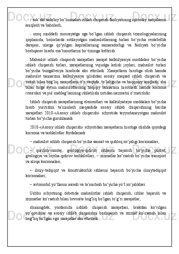 - sub’ekt tarkibiy bo‘linmalari ishlab chiqarish faoliyatining iqtisodiy natijalarini
aniqlash va baholash; 
-   uzoq   muddatli   xususiyatga   ega   bo‘lgan   ishlab   chiqarish   texnologiyalarining
qoplanishi,   bozorlarda   sotilayotgan   mahsulotlarning   turlari   bo‘yicha   rentabellik
darajasi,   ularga   qo‘yilgan   kapitallarning   samaradorligi   va   faoliyati   bo‘yicha
boshqaruv hisobi ma’lumotlarini bir tizimga keltirish.
Mahsulot   ishlab   chiqarish   xarajatlari   xarajat   kalkulyasiya   moddalari   bo‘yicha
ishlab   chiqarish   turlari,   xarajatlarning   vujudga   kelish   joylari,   mahsulot   turlari
bo‘yicha   buxgalteriya   hisobida   aks   ettiriladi.   Xarajatlarni   hisobga   olish   hamda
mahsulot   tannarxini   kalkulyasiya   qilishdan   asosiy   maqsad   ishlab   chiqarish   va
sotish bilan bog‘liq xarajatlarni o‘z vaqtida, to‘laligicha va haqqoniy aniqlash, shu
bilan   birga   ayrim   mahsulotlarning   haqiqiy   tannarxini   hisoblash   hamda   korxona
resurslari va pul mablag‘larining ishlatilishi ustidan nazoratni o‘rnatishdir.
Ishlab chiqarish xarajatlarining elementlari va kalkulyatsiya moddalari bo‘yicha
hisob   yuritishni   ta’minlash   maqsadida   asosiy   ishlab   chiqarishning   barcha
xarajatlari   2010-«Asosiy   ishlab   chiqarish»   schyotida   tayyorlanayotgan   mahsulot
turlari bo‘yicha guruhlanadi. 
2010-«Asosiy ishlab chiqarish» schyotidan xarajatlarni hisobga olishda quyidagi
korxona va tashkilotlar foydalanadi:
− mahsulot ishlab chiqarish bo‘yicha sanoat va qishloq xo‘jaligi korxonalari; 
−   qurilish-montaj,   geologiya-qidiruv   ishlarini   bajarish   bo‘yicha   pudrat,
geologiya va loyiha-qidiruv tashkilotlari; − xizmatlar ko‘rsatish bo‘yicha transport
va aloqa korxonalari; 
−   ilmiy-tadqiqot   va   konstruktorlik   ishlarini   bajarish   bo‘yicha   ilmiytadqiqot
korxonalari; 
− avtomobil yo‘llarini asrash va ta’mirlash bo‘yicha yo‘l xo‘jaliklari.
Ushbu   schyotning   debetida   mahsulotlar   ishlab   chiqarish,   ishlar   bajarish   va
xizmatlar ko‘rsatish bilan bevosita bog‘liq bo‘lgan to‘g‘ri xarajatlar,
shuningdek,   yordamchi   iishlab   chiqarish   xarajatlari,   brakdan   ko‘rilgan
yo‘qotishlar   va   asosiy   ishlab   chiqarishni   boshqarish   va   xizmat   ko‘rsatish   bilan
bog‘liq bo‘lgan egri xarajatlar aks ettiriladi.  