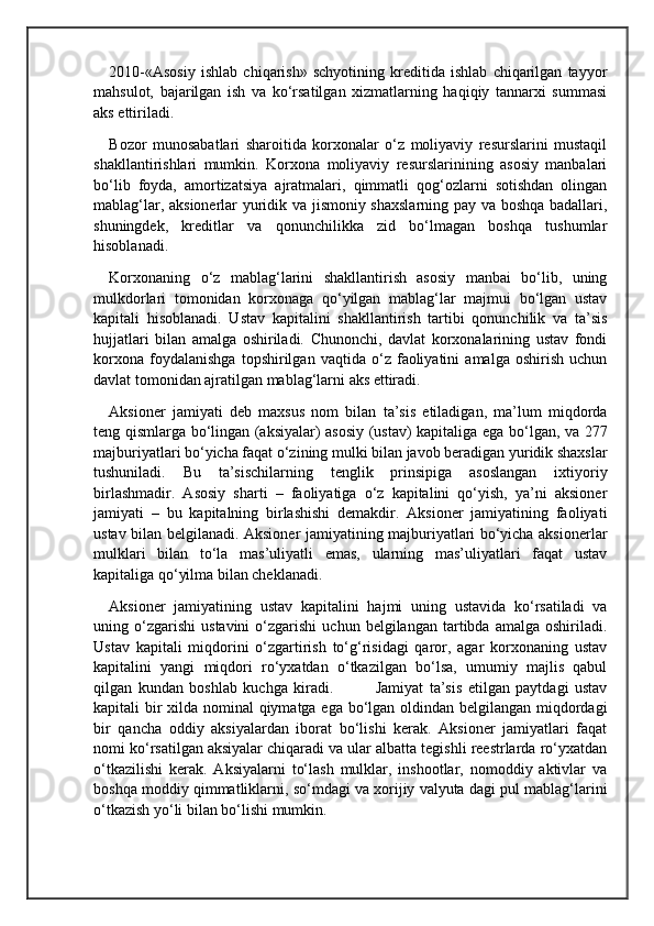 2010-«Asosiy   ishlab   chiqarish»   schyotining   kreditida   ishlab   chiqarilgan   tayyor
mahsulot,   bajarilgan   ish   va   ko‘rsatilgan   xizmatlarning   haqiqiy   tannarxi   summasi
aks ettiriladi.
Bozor   munosabatlari   sharoitida   korxonalar   o‘z   moliyaviy   resurslarini   mustaqil
shakllantirishlari   mumkin.   Korxona   moliyaviy   resurslarinining   asosiy   manbalari
bo‘lib   foyda,   amortizatsiya   ajratmalari,   qimmatli   qog‘ozlarni   sotishdan   olingan
mablag‘lar, aksionerlar yuridik va jismoniy shaxslarning pay va boshqa badallari,
shuningdek,   kreditlar   va   qonunchilikka   zid   bo‘lmagan   boshqa   tushumlar
hisoblanadi. 
Korxonaning   o‘z   mablag‘larini   shakllantirish   asosiy   manbai   bo‘lib,   uning
mulkdorlari   tomonidan   korxonaga   qo‘yilgan   mablag‘lar   majmui   bo‘lgan   ustav
kapitali   hisoblanadi.   Ustav   kapitalini   shakllantirish   tartibi   qonunchilik   va   ta’sis
hujjatlari   bilan   amalga   oshiriladi.   Chunonchi,   davlat   korxonalarining   ustav   fondi
korxona   foydalanishga   topshirilgan   vaqtida   o‘z   faoliyatini   amalga   oshirish   uchun
davlat tomonidan ajratilgan mablag‘larni aks ettiradi.
Aksioner   jamiyati   deb   maxsus   nom   bilan   ta’sis   etiladigan,   ma’lum   miqdorda
teng qismlarga bo‘lingan (aksiyalar) asosiy (ustav) kapitaliga ega bo‘lgan, va 277
majburiyatlari bo‘yicha faqat o‘zining mulki bilan javob beradigan yuridik shaxslar
tushuniladi.   Bu   ta’sischilarning   tenglik   prinsipiga   asoslangan   ixtiyoriy
birlashmadir.   Asosiy   sharti   –   faoliyatiga   o‘z   kapitalini   qo‘yish,   ya’ni   aksioner
jamiyati   –   bu   kapitalning   birlashishi   demakdir.   Aksioner   jamiyatining   faoliyati
ustav bilan belgilanadi. Aksioner jamiyatining majburiyatlari bo‘yicha aksionerlar
mulklari   bilan   to‘la   mas’uliyatli   emas,   ularning   mas’uliyatlari   faqat   ustav
kapitaliga qo‘yilma bilan cheklanadi.
Aksioner   jamiyatining   ustav   kapitalini   hajmi   uning   ustavida   ko‘rsatiladi   va
uning  o‘zgarishi   ustavini   o‘zgarishi   uchun  belgilangan   tartibda  amalga   oshiriladi.
Ustav   kapitali   miqdorini   o‘zgartirish   to‘g‘risidagi   qaror,   agar   korxonaning   ustav
kapitalini   yangi   miqdori   ro‘yxatdan   o‘tkazilgan   bo‘lsa,   umumiy   majlis   qabul
qilgan   kundan   boshlab   kuchga   kiradi.               Jamiyat   ta’sis   etilgan   paytdagi   ustav
kapitali bir  xilda nominal  qiymatga ega bo‘lgan oldindan belgilangan miqdordagi
bir   qancha   oddiy   aksiyalardan   iborat   bo‘lishi   kerak.   Aksioner   jamiyatlari   faqat
nomi ko‘rsatilgan aksiyalar chiqaradi va ular albatta tegishli reestrlarda ro‘yxatdan
o‘tkazilishi   kerak.   Aksiyalarni   to‘lash   mulklar,   inshootlar,   nomoddiy   aktivlar   va
boshqa moddiy qimmatliklarni, so‘mdagi va xorijiy valyuta dagi pul mablag‘larini
o‘tkazish yo‘li bilan bo‘lishi mumkin. 