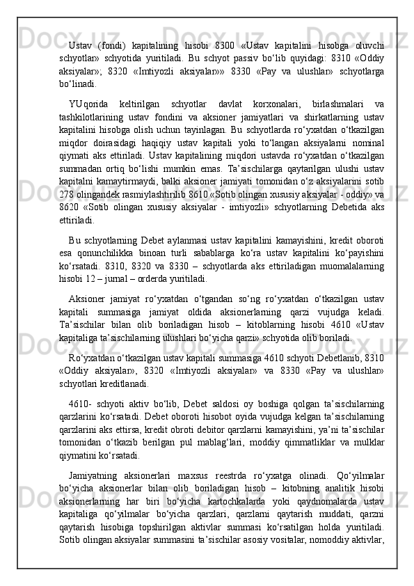 Ustav   (fondi)   kapitalining   hisobi   8300   «Ustav   kapitalini   hisobga   oluvchi
schyotlar»   schyotida   yuritiladi.   Bu   schyot   passiv   bo‘lib   quyidagi:   8310   «Oddiy
aksiyalar»;   8320   «Imtiyozli   aksiyalar»»   8330   «Pay   va   ulushlar»   schyotlarga
bo‘linadi.
YUqorida   keltirilgan   schyotlar   davlat   korxonalari,   birlashmalari   va
tashkilotlarining   ustav   fondini   va   aksioner   jamiyatlari   va   shirkatlarning   ustav
kapitalini   hisobga   olish   uchun   tayinlagan.   Bu   schyotlarda   ro‘yxatdan   o‘tkazilgan
miqdor   doirasidagi   haqiqiy   ustav   kapitali   yoki   to‘langan   aksiyalarni   nominal
qiymati   aks   ettiriladi.   Ustav   kapitalining   miqdori   ustavda   ro‘yxatdan   o‘tkazilgan
summadan   ortiq   bo‘lishi   mumkin   emas.   Ta’sischilarga   qaytarilgan   ulushi   ustav
kapitalni kamaytirmaydi, balki  aksioner  jamiyati tomonidan o‘z aksiyalarini  sotib
278 olingandek rasmiylashtirilib 8610 «Sotib olingan xususiy aksiyalar - oddiy» va
8620   «Sotib   olingan   xususiy   aksiyalar   -   imtiyozli»   schyotlarning   Debetida   aks
ettiriladi.
Bu   schyotlarning   Debet   aylanmasi   ustav   kapitalini   kamayishini,   kredit   oboroti
esa   qonunchilikka   binoan   turli   sabablarga   ko‘ra   ustav   kapitalini   ko‘payishini
ko‘rsatadi.   8310,   8320   va   8330   –   schyotlarda   aks   ettiriladigan   muomalalarning
hisobi 12 – jurnal – orderda yuritiladi. 
Aksioner   jamiyat   ro‘yxatdan   o‘tgandan   so‘ng   ro‘yxatdan   o‘tkazilgan   ustav
kapitali   summasiga   jamiyat   oldida   aksionerlarning   qarzi   vujudga   keladi.
Ta’sischilar   bilan   olib   boriladigan   hisob   –   kitoblarning   hisobi   4610   «Ustav
kapitaliga ta’sischilarning ulushlari bo‘yicha qarzi» schyotida olib boriladi.
Ro‘yxatdan o‘tkazilgan ustav kapitali summasiga 4610 schyoti Debetlanib, 8310
«Oddiy   aksiyalar»,   8320   «Imtiyozli   aksiyalar»   va   8330   «Pay   va   ulushlar»
schyotlari kreditlanadi.
4610-   schyoti   aktiv   bo‘lib,   Debet   saldosi   oy   boshiga   qolgan   ta’sischilarning
qarzlarini   ko‘rsatadi.  Debet   oboroti   hisobot   oyida vujudga  kelgan  ta’sischilarning
qarzlarini aks ettirsa, kredit obroti debitor qarzlarni kamayishini, ya’ni ta’sischilar
tomonidan   o‘tkazib   berilgan   pul   mablag‘lari,   moddiy   qimmatliklar   va   mulklar
qiymatini ko‘rsatadi.
Jamiyatning   aksionerlari   maxsus   reestrda   ro‘yxatga   olinadi.   Qo‘yilmalar
bo‘yicha   aksionerlar   bilan   olib   boriladigan   hisob   –   kitobning   analitik   hisobi
aksionerlarning   har   biri   bo‘yicha   kartochkalarda   yoki   qaydnomalarda   ustav
kapitaliga   qo‘yilmalar   bo‘yicha   qarzlari,   qarzlarni   qaytarish   muddati,   qarzni
qaytarish   hisobiga   topshirilgan   aktivlar   summasi   ko‘rsatilgan   holda   yuritiladi.
Sotib olingan aksiyalar summasini ta’sischilar asosiy vositalar, nomoddiy aktivlar, 