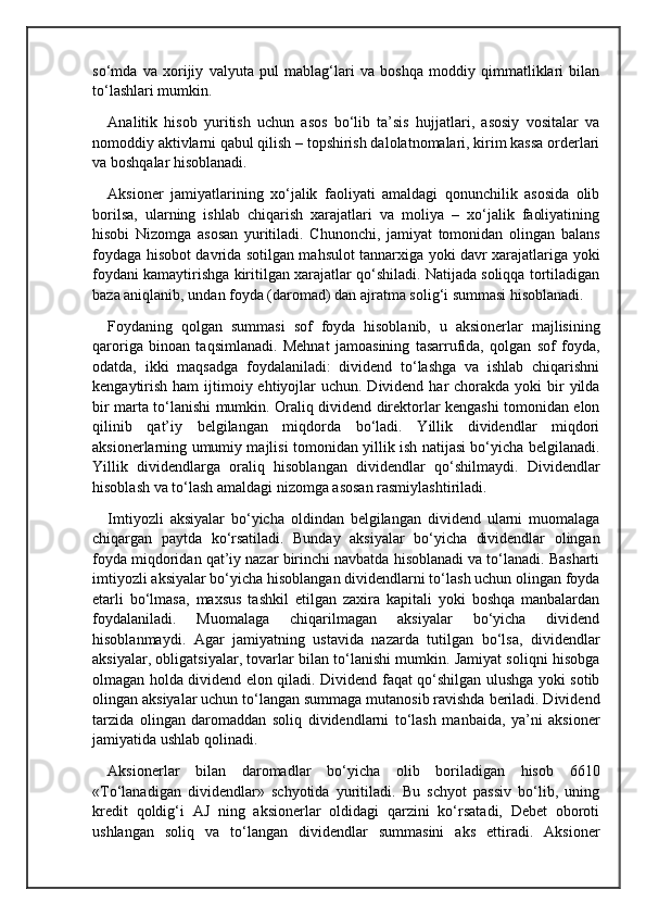 so‘mda   va   xorijiy   valyuta   pul   mablag‘lari   va   boshqa   moddiy   qimmatliklari   bilan
to‘lashlari mumkin.
Analitik   hisob   yuritish   uchun   asos   bo‘lib   ta’sis   hujjatlari,   asosiy   vositalar   va
nomoddiy aktivlarni qabul qilish – topshirish dalolatnomalari, kirim kassa orderlari
va boshqalar hisoblanadi.
Aksioner   jamiyatlarining   xo‘jalik   faoliyati   amaldagi   qonunchilik   asosida   olib
borilsa,   ularning   ishlab   chiqarish   xarajatlari   va   moliya   –   xo‘jalik   faoliyatining
hisobi   Nizomga   asosan   yuritiladi.   Chunonchi,   jamiyat   tomonidan   olingan   balans
foydaga hisobot davrida sotilgan mahsulot tannarxiga yoki davr xarajatlariga yoki
foydani kamaytirishga kiritilgan xarajatlar qo‘shiladi. Natijada soliqqa tortiladigan
baza aniqlanib, undan foyda (daromad) dan ajratma solig‘i summasi hisoblanadi.
Foydaning   qolgan   summasi   sof   foyda   hisoblanib,   u   aksionerlar   majlisining
qaroriga   binoan   taqsimlanadi.   Mehnat   jamoasining   tasarrufida,   qolgan   sof   foyda,
odatda,   ikki   maqsadga   foydalaniladi:   dividend   to‘lashga   va   ishlab   chiqarishni
kengaytirish  ham  ijtimoiy ehtiyojlar  uchun. Dividend har  chorakda yoki  bir  yilda
bir marta to‘lanishi mumkin. Oraliq dividend direktorlar kengashi tomonidan elon
qilinib   qat’iy   belgilangan   miqdorda   bo‘ladi.   Yillik   dividendlar   miqdori
aksionerlarning umumiy majlisi tomonidan yillik ish natijasi bo‘yicha belgilanadi.
Yillik   dividendlarga   oraliq   hisoblangan   dividendlar   qo‘shilmaydi.   Dividendlar
hisoblash va to‘lash amaldagi  n izomga asosan rasmiylashtiriladi.  
Imtiyozli   aksiyalar   bo‘yicha   oldindan   belgilangan   dividend   ularni   muomalaga
chiqargan   paytda   ko‘rsatiladi.   Bunday   aksiyalar   bo‘yicha   dividendlar   olingan
foyda miqdoridan qat’iy nazar birinchi navbatda hisoblanadi va to‘lanadi. Basharti
imtiyozli aksiyalar bo‘yicha hisoblangan dividendlarni to‘lash uchun olingan foyda
etarli   bo‘lmasa,   maxsus   tashkil   etilgan   zaxira   kapitali   yoki   boshqa   manbalardan
foydalaniladi.   Muomalaga   chiqarilmagan   aksiyalar   bo‘yicha   dividend
hisoblanmaydi.   Agar   jamiyatning   ustavida   nazarda   tutilgan   bo‘lsa,   dividendlar
aksiyalar, obligatsiyalar, tovarlar bilan to‘lanishi mumkin. Jamiyat soliqni hisobga
olmagan holda dividend elon qiladi. Dividend faqat qo‘shilgan ulushga yoki sotib
olingan aksiyalar uchun to‘langan summaga mutanosib ravishda beriladi. Dividend
tarzida   olingan   daromaddan   soliq   dividendlarni   to‘lash   manbaida,   ya’ni   aksioner
jamiyatida ushlab qolinadi.
Aksionerlar   bilan   daromadlar   bo‘yicha   olib   boriladigan   hisob   6610
«To‘lanadigan   dividendlar»   schyotida   yuritiladi.   Bu   schyot   passiv   bo‘lib,   uning
kredit   qoldig‘i   AJ   ning   aksionerlar   oldidagi   qarzini   ko‘rsatadi,   Debet   oboroti
ushlangan   soliq   va   to‘langan   dividendlar   summasini   aks   ettiradi.   Aksioner 
