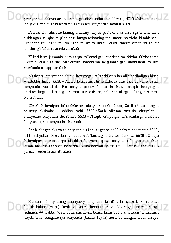 jamiyatida   ishlayotgan   xodimlarga   dividendlar   hisoblansa,   6710-«Mehnat   haqi
bo‘yicha xodimlar bilan xisoblashishlar» schyotidan foydalaniladi.
Dividendlar   aksionerlarning   umumiy   majlisi   protokoli   va   qaroriga   binoan   ham
ushlangan  soliqlar  to‘g‘risidagi  buxgalteriyaning ma’lumoti  bo‘yicha  hisoblanadi.
Dividendlarni   naqd   pul   va   naqd   pulsiz   to‘lanishi   kassa   chiqim   orderi   va   to‘lov
topshirig‘i bilan rasmiylashtiriladi.
YUridik   va   jismoniy   shaxslarga   to‘lanadigan   dividend   va   foizlar   O‘zbekiston
Respublikasi   Vazirlar   Mahkamasi   tomonidan   belgilanadigan   stavkalarda   to‘lash
manbaida soliqqa tortiladi
Aksioner jamiyatidan chiqib ketayotgan ta’sischilar bilan olib boriladigan hisob
–  kitoblar  hisobi   6620-«Chiqib  ketayotgan   ta’sischilarga  ulushlari  bo‘yicha  qarz»
schyotida   yuritiladi.   Bu   schyot   passiv   bo‘lib   kreditida   chiqib   ketayotgan
ta’sischilarga   to‘lanadigan   summa   aks   ettirilsa,   debetida   ularga   to‘langan   summa
ko‘rsatiladi.
Chiqib   ketayotgan   ta’sischilardan   aksiyalar   sotib   olinsa,   8610-«Sotib   olingan
xususiy   aksiyalar   –   oddiy»   yoki   8620-«Sotib   olingan   xususiy   aksiyalar   –
imtiyozli»   schyotlari   debetlanib   6620-«CHiqib   ketayotgan   ta’sischilarga   ulushlari
bo‘yicha qarz» schyoti kreditlanadi.
Sotib olingan aksiyalar bo‘yicha puli to‘langanda 6620-schyot debetlanib 5010,
5110-schyotlari   kreditlanadi.   6610   «To‘lanadigan   dividendlar»   va   6620   «Chiqib
ketayotgan   ta’sischilarga   ulushlari   bo‘yicha   qarz»   schyotlari   bo‘yicha   analitik
hisob   har   bir   aksioner   bo‘yicha   7-qaydnomada   yuritiladi.   Sintetik   hisob   esa   8-
jurnal – orderda aks ettiriladi.
Korxona   faoliyatining   moliyaviy   natijasini   ta’riflovchi   sintetik   ko‘rsatkich
bo‘lib   balans   (yalpi)   foyda   va   zarari   hisoblanadi   va   Nizomga   asosan   tartibga
solinadi. 44 Ushbu Nizomning ahamiyati behad katta bo‘lib u soliqqa tortiladigan
foyda   bilan   buxgalteriya   schyotida   (balans   foyda)   hosil   bo‘ladigan   foyda   farqini 