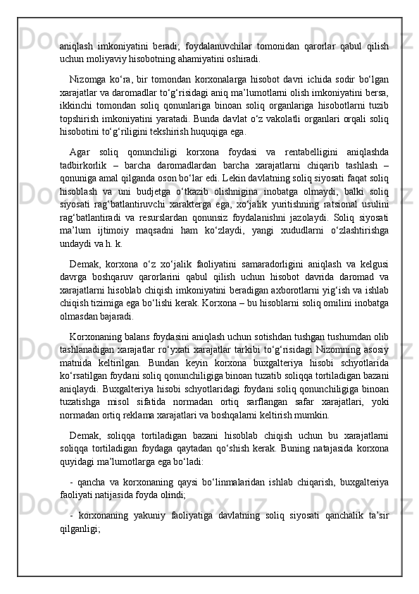aniqlash   imkoniyatini   beradi;   foydalanuvchilar   tomonidan   qarorlar   qabul   qilish
uchun moliyaviy hisobotning ahamiyatini oshiradi.
Nizomga   ko‘ra,   bir   tomondan   korxonalarga   hisobot   davri   ichida   sodir   bo‘lgan
xarajatlar va daromadlar to‘g‘risidagi aniq ma’lumotlarni olish imkoniyatini bersa,
ikkinchi   tomondan   soliq   qonunlariga   binoan   soliq   organlariga   hisobotlarni   tuzib
topshirish imkoniyatini  yaratadi. Bunda davlat  o‘z vakolatli  organlari  orqali  soliq
hisobotini to‘g‘riligini tekshirish huquqiga ega .
Agar   soliq   qonunchiligi   korxona   foydasi   va   rentabelligini   aniqlashda
tadbirkorlik   –   barcha   daromadlardan   barcha   xarajatlarni   chiqarib   tashlash   –
qonuniga amal qilganda oson bo‘lar edi. Lekin davlatning soliq siyosati faqat soliq
hisoblash   va   uni   budjetga   o‘tkazib   olishnigina   inobatga   olmaydi,   balki   soliq
siyosati   rag‘batlantiruvchi   xarakterga   ega,   xo‘jalik   yuritishning   ratsional   usulini
rag‘batlantiradi   va   resurslardan   qonunsiz   foydalanishni   jazolaydi.   Soliq   siyosati
ma’lum   ijtimoiy   maqsadni   ham   ko‘zlaydi,   yangi   xududlarni   o‘zlashtirishga
undaydi va h. k.
Demak,   korxona   o‘z   xo‘jalik   faoliyatini   samaradorligini   aniqlash   va   kelgusi
davrga   boshqaruv   qarorlarini   qabul   qilish   uchun   hisobot   davrida   daromad   va
xarajatlarni hisoblab chiqish imkoniyatini beradigan axborotlarni yig‘ish va ishlab
chiqish tizimiga ega bo‘lishi kerak. Korxona – bu hisoblarni soliq omilini inobatga
olmasdan bajaradi.
Korxonaning balans foydasini aniqlash uchun sotishdan tushgan tushumdan olib
tashlanadigan   xarajatlar   ro‘yxati   xarajatlar   tarkibi   to‘g‘risidagi   Nizomning   asosiy
matnida   keltirilgan.   Bundan   keyin   korxona   buxgalteriya   hisobi   schyotlarida
ko‘rsatilgan foydani soliq qonunchiligiga binoan tuzatib soliqqa tortiladigan bazani
aniqlaydi. Buxgalteriya hisobi  schyotlaridagi  foydani  soliq qonunchiligiga binoan
tuzatishga   misol   sifatida   normadan   ortiq   sarflangan   safar   xarajatlari,   yoki
normadan ortiq reklama xarajatlari va boshqalarni keltirish mumkin.
Demak,   soliqqa   tortiladigan   bazani   hisoblab   chiqish   uchun   bu   xarajatlarni
soliqqa   tortiladigan   foydaga   qaytadan   qo‘shish   kerak.   Buning   natajasida   korxona
quyidagi ma’lumotlarga ega bo‘ladi:
-   qancha   va   korxonaning   qaysi   bo‘linmalaridan   ishlab   chiqarish,   buxgalteriya
faoliyati natijasida foyda olindi; 
-   korxonaning   yakuniy   faoliyatiga   davlatning   soliq   siyosati   qanchalik   ta’sir
qilganligi;  