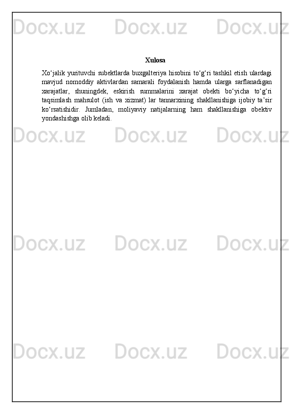                                                              Xulosa
Xo‘jalik yurituvchi subektlarda buxgalteriya hisobini  to‘g‘ri tashkil  etish ulardagi
mavjud   nomoddiy   aktivlardan   samarali   foydalanish   hamda   ularga   sarflanadigan
xarajatlar,   shuningdek,   eskirish   summalarini   xarajat   obekti   bo‘yicha   to‘g‘ri
taqsimlash   mahsulot   (ish   va   xizmat)   lar   tannarxining   shakllanishiga   ijobiy   ta’sir
ko‘rsatishidir.   Jumladan,   moliyaviy   natijalarning   ham   shakllanishiga   obektiv
yondashishga olib keladi. 
