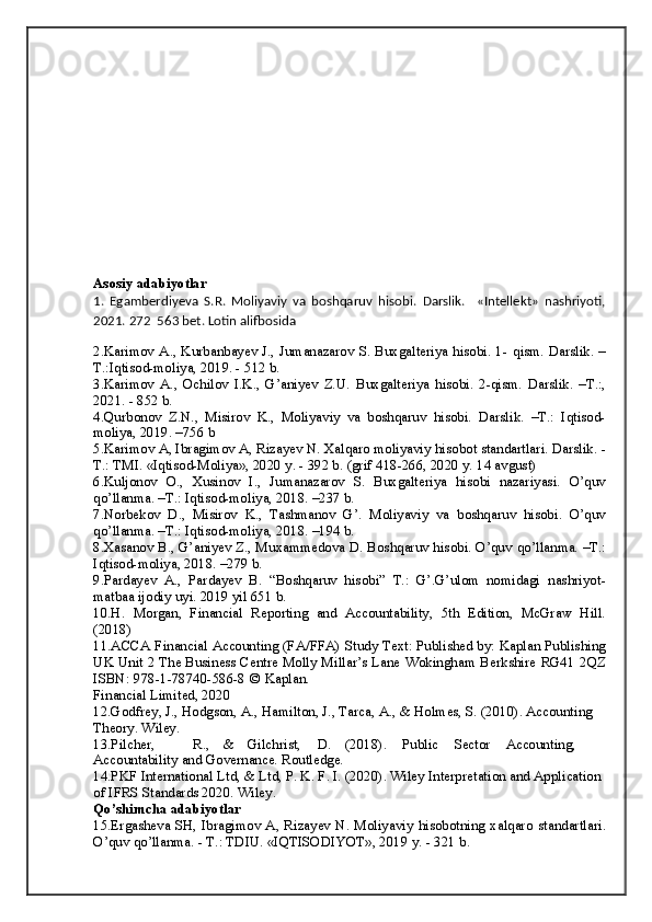 Аsosiy   аdаbiyotlаr
1.   Egamberdiyeva   S.R.   Moliyaviy   va   boshqaruv   hisobi.   Darslik .     «Intellekt»   nashriyoti,
2021. 272   563 bet. Lotin alifbosida
2. Karimov A., Kurbanbayev J., Jumanazarov S. Buxgalteriya hisobi. 1-   qism.   Darslik.   –
T.:Iqtisod-moliya,   2019. -   512 b.
3. Karimov   A.,   Ochilov   I.K.,   G’aniyev   Z.U.   Buxgalteriya   hisobi.   2-qism.   Darslik.   –T.:,
2021. -   852   b.
4. Qurbonov   Z.N.,   Misirov   K.,   Moliyaviy   va   boshqaruv   hisobi.   Darslik.   –T.:   Iqtisod-
moliya,   2019.   –756   b
5.K а rimov  А , Ibr а gimov  А , Riz а yev N. X а lq а ro moliyaviy hisobot   st а nd а rtl а ri. D а rslik. -
T.: TMI. «Iqtisod-Moliya», 2020 y. - 392 b.   (grif   418-266,   2020   y.   14   а vgust)
6. Kuljonov   O.,   Xusinov   I.,   Jumanazarov   S.   Buxgalteriya   hisobi   nazariyasi.   O’quv
qo’llanma. –T.:   Iqtisod-moliya,   2018.   –237 b.
7. Norbekov   D.,   Misirov   K.,   Tashmanov   G’.   Moliyaviy   va   boshqaruv   hisobi.   O’quv
qo’llanma. –T.:   Iqtisod-moliya,   2018.   –194 b.
8. Xasanov B., G’aniyev Z., Muxammedova D. Boshqaruv hisobi. O’quv   qo’llanma.   –T.:
Iqtisod-moliya,   2018. –279   b.
9. Pardayev   A.,   Pardayev   B.   “Boshqaruv   hisobi”   T.:   G’.G’ulom   nomidagi   nashriyot-
matbaa   ijodiy   uyi.   2019   yil   651 b.
10. H.   Morgan,   Financial   Reporting   and   Accountability,   5th   Edition,   McGraw   Hill.
(2018)
11. ACCA   Financial   Accounting   (FA/FFA)   Study   Text:   Published   by:   Kaplan Publishing
UK Unit 2 The Business Centre Molly Millar’s Lane   Wokingham   Berkshire   RG41   2QZ
ISBN:   978-1-78740-586-8   ©   Kapla n.
Financial   Limited,   2020
12. Godfrey, J.,   Hodgson,   A.,   Hamilton, J.,   Tarca,   A.,   & Holmes, S.   (2010).   Accounting 
Theory.   Wiley.
13. Pilcher, R., & Gilchrist, D. (2018). Public Sector Accounting,  
Accountability and   Governance.   Routledge.
14. PKF   International   Ltd,   &   Ltd,   P.   K.   F.   I.   (2020).   Wiley   Interpretation   and   Application  
of IFRS   Standards 2020.   Wiley.
Qo’shimchа   аdаbiyotlаr
15. Ergаshevа SH, Ibrаgimov А, Rizаyev N. Moliyaviy hisobotning xаlqаro   stаndаrtlаri.
O’quv qo’llаnmа. - T.: TDIU. «IQTISODIYOT», 2019 y. -   321   b.