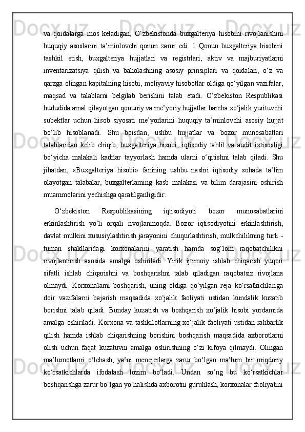 va   qoidalarga   mos   keladigan,   O‘zbekistonda   buxgalteriya   hisobini   rivojlanishini
huquqiy   asoslarini   ta’minlovchi   qonun   zarur   edi.   1   Qonun   buxgalteriya   hisobini
tashkil   etish,   buxgalteriya   hujjatlari   va   registrlari,   aktiv   va   majburiyatlarni
inventarizatsiya   qilish   va   baholashning   asosiy   prinsiplari   va   qoidalari,   o‘z   va
qarzga olingan kapitalning hisobi, moliyaviy hisobotlar oldiga qo‘yilgan vazifalar,
maqsad   va   talablarni   belgilab   berishini   talab   etadi.   O‘zbekiston   Respublikasi
hududida amal qilayotgan qonuniy va me’yoriy hujjatlar barcha xo‘jalik yurituvchi
subektlar   uchun   hisob   siyosati   me’yorlarini   huquqiy   ta’minlovchi   asosiy   hujjat
bo‘lib   hisoblanadi.   Shu   boisdan,   ushbu   hujjatlar   va   bozor   munosabatlari
talablaridan   kelib   chiqib,   buxgalteriya   hisobi,   iqtisodiy   tahlil   va   audit   ixtisosligi
bo‘yicha   malakali   kadrlar   tayyorlash   hamda   ularni   o‘qitishni   talab   qiladi.   Shu
jihatdan,   «Buxgalteriya   hisobi»   fanining   ushbu   nashri   iqtisodiy   sohada   ta’lim
olayotgan   talabalar,   buxgalterlarning   kasb   malakasi   va   bilim   darajasini   oshirish
muammolarini yechishga qaratilganligidir.
O‘zbekiston   Respublikasining   iqtisodiyoti   bozor   munosabatlarini
erkinlashtirish   yo‘li   orqali   rivojlanmoqda.   Bozor   iqtisodiyotini   erkinlashtirish,
davlat mulkini xususiylashtirish jarayonini chuqurlashtirish, mulkchilikning turli -
tuman   shakllaridagi   korxonalarini   yaratish   hamda   sog‘lom   raqobatchilikni
rivojlantirish   asosida   amalga   oshiriladi.   Yirik   ijtimoiy   ishlab   chiqarish   yuqori
sifatli   ishlab   chiqarishni   va   boshqarishni   talab   qiladigan   raqobatsiz   rivojlana
olmaydi.   Korxonalarni   boshqarish,   uning   oldiga   qo‘yilgan   reja   ko‘rsatkichlariga
doir   vazifalarni   bajarish   maqsadida   xo‘jalik   faoliyati   ustidan   kundalik   kuzatib
borishni   talab   qiladi.   Bunday   kuzatish   va   boshqarish   xo‘jalik   hisobi   yordamida
amalga  oshiriladi.  Korxona va  tashkilotlarning xo‘jalik faoliyati   ustidan  rahbarlik
qilish   hamda   ishlab   chiqarishning   borishini   boshqarish   maqsadida   axborotlarni
olish   uchun   faqat   kuzatuvni   amalga   oshirishning   o‘zi   kifoya   qilmaydi.   Olingan
ma’lumotlarni   o‘lchash,   ya’ni   menejerlarga   zarur   bo‘lgan   ma’lum   bir   miqdoriy
ko‘rsatkichlarda   ifodalash   lozim   bo‘ladi.   Undan   so‘ng   bu   ko‘rsatkichlar
boshqarishga zarur bo‘lgan yo‘nalishda axborotni guruhlash, korxonalar faoliyatini 