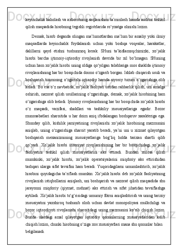 keyinchalik baholash va axborotning saqlanishini ta’minlash hamda auditni tashkil
qilish maqsadida hisobning tegishli registrlarida ro‘yxatga olinishi lozim.
Demak, hisob deganda olingan ma’lumotlardan ma’lum bir amaliy yoki ilmiy
maqsadlarda   keyinchalik   foydalanish   uchun   yoki   boshqa   voqealar,   harakatlar,
dalillarni   qayd   etishni   tushunmoq   kerak.   SHuni   ta’kidlamoqchimizki,   xo‘jalik
hisobi   barcha   ijtimoiy-iqtisodiy   rivojlanish   davrida   bir   xil   bo‘lmagan.   SHuning
uchun ham xo‘jalik hisobi uning oldiga qo‘yilgan talablariga mos shaklda ijtimoiy
rivojlanishning har bir bosqichida doimo o‘zgarib borgan. Ishlab chiqarish usuli va
boshqarish   tizimining   o‘zgarishi   iqtisodiy   hamda   siyosiy   tuzum   o‘zgarishiga   olib
keladi. Bu esa o‘z navbatida, xo‘jalik faoliyati ustidan rahbarlik qilish, uni amalga
oshirish,   nazorat   qilish   usullarining  o‘zgarishiga,   demak,   xo‘jalik   hisobining  ham
o‘zgarishiga olib keladi. Ijtimoiy rivojlanishning har bir bosqichida xo‘jalik hisobi
o‘z   maqsadi,   vazifasi,   shakllari   va   tashkiliy   xususiyatlariga   egadir.   Bozor
munosabatlari  sharoitida  u  har   doim   aniq  ifodalangan   boshqaruv  xarakteriga  ega.
Shunday   qilib,   kishilik   jamiyatining   rivojlanishi   xo‘jalik   hisobining   mazmunini
aniqlab,   uning   o‘zgarishiga   sharoit   yaratib   beradi,   ya’ni   uni   u   xizmat   qilayotgan
boshqarish   mexanizmining   xususiyatlariga   bog‘liq   holda   tarixan   shartli   qilib
qo‘yadi.   Xo‘jalik   hisobi   insoniyat   rivojlanishining   har   bir   bosqichidagi   xo‘jalik
faoliyatini   tashkil   qilish   xususiyatlarini   aks   ettiradi.   Bundan   xulosa   qilish
mumkinki,   xo‘jalik   hisobi,   xo‘jalik   operatsiyalarini   miqdoriy   aks   ettirishidan
tashqari ularga sifat tavsifini ham beradi. Yuqoridagilarni umumlashtirib, xo‘jalik
hisobini quyidagicha ta’riflash mumkin: Xo‘jalik hisobi deb xo‘jalik faoliyatining
rivojlanish istiqbollarini aniqlash, uni boshqarish va nazorat qilish maqsadida shu
jarayonni   miqdoriy   (qiymat,   mehnat)   aks   ettirish   va   sifat   jihatidan   tavsiflashga
aytiladi. Xo‘jalik hisobi to‘g‘risidagi umumiy fikrni aniqlashtirish va uning tarixiy
xususiyatini   yaxshiroq   tushunib   olish   uchun   davlat   monopoliyasi   mulkchiligi   va
bozor iqtisodiyoti rivojlanishi sharoitidagi uning mazmunini ko‘rib chiqish lozim.
Bunda   ulardagi   amal   qilayotgan   iqtisodiy   qonunlarning   xususiyatlaridan   kelib
chiqish lozim, chunki hisobning o‘ziga xos xususiyatlari mana shu qonunlar bilan
belgilanadi. 