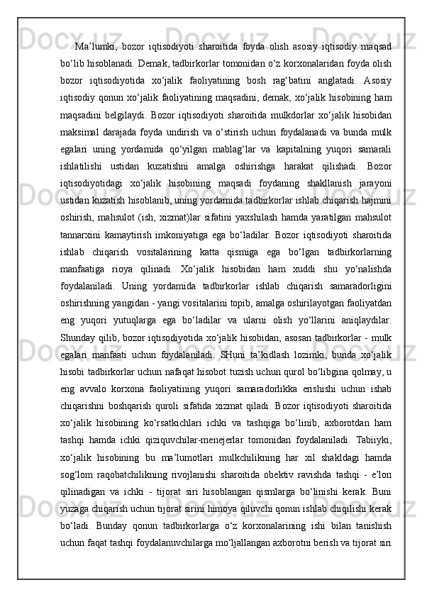 Ma’lumki,   bozor   iqtisodiyoti   sharoitida   foyda   olish   asosiy   iqtisodiy   maqsad
bo‘lib hisoblanadi. Demak, tadbirkorlar tomonidan o‘z korxonalaridan foyda olish
bozor   iqtisodiyotida   xo‘jalik   faoliyatining   bosh   rag‘batini   anglatadi.   Asosiy
iqtisodiy  qonun  xo‘jalik  faoliyatining  maqsadini,   demak,  xo‘jalik  hisobining   ham
maqsadini   belgilaydi.   Bozor   iqtisodiyoti   sharoitida   mulkdorlar   xo‘jalik   hisobidan
maksimal   darajada   foyda   undirish   va   o‘stirish   uchun   foydalanadi   va   bunda   mulk
egalari   uning   yordamida   qo‘yilgan   mablag‘lar   va   kapitalning   yuqori   samarali
ishlatilishi   ustidan   kuzatishni   amalga   oshirishga   harakat   qilishadi.   Bozor
iqtisodiyotidagi   xo‘jalik   hisobining   maqsadi   foydaning   shakllanish   jarayoni
ustidan kuzatish hisoblanib, uning yordamida tadbirkorlar ishlab chiqarish hajmini
oshirish,   mahsulot   (ish,   xizmat)lar   sifatini   yaxshilash   hamda   yaratilgan   mahsulot
tannarxini   kamaytirish   imkoniyatiga   ega   bo‘ladilar.   Bozor   iqtisodiyoti   sharoitida
ishlab   chiqarish   vositalarining   katta   qismiga   ega   bo‘lgan   tadbirkorlarning
manfaatiga   rioya   qilinadi.   Xo‘jalik   hisobidan   ham   xuddi   shu   yo‘nalishda
foydalaniladi.   Uning   yordamida   tadbirkorlar   ishlab   chiqarish   samaradorligini
oshirishning yangidan - yangi vositalarini topib, amalga oshirilayotgan faoliyatdan
eng   yuqori   yutuqlarga   ega   bo‘ladilar   va   ularni   olish   yo‘llarini   aniqlaydilar.
Shunday qilib, bozor iqtisodiyotida xo‘jalik hisobidan, asosan  tadbirkorlar - mulk
egalari   manfaati   uchun   foydalaniladi.   SHuni   ta’kidlash   lozimki,   bunda   xo‘jalik
hisobi tadbirkorlar uchun nafaqat hisobot tuzish uchun qurol bo‘libgina qolmay, u
eng   avvalo   korxona   faoliyatining   yuqori   samaradorlikka   erishishi   uchun   ishab
chiqarishni   boshqarish   quroli   sifatida   xizmat   qiladi.   Bozor   iqtisodiyoti   sharoitida
xo‘jalik   hisobining   ko‘rsatkichlari   ichki   va   tashqiga   bo‘linib,   axborotdan   ham
tashqi   hamda   ichki   qiziquvchilar-menejerlar   tomonidan   foydalaniladi.   Tabiiyki,
xo‘jalik   hisobining   bu   ma’lumotlari   mulkchilikning   har   xil   shakldagi   hamda
sog‘lom   raqobatchilikning   rivojlanishi   sharoitida   obektiv   ravishda   tashqi   -   e’lon
qilinadigan   va   ichki   -   tijorat   siri   hisoblangan   qismlarga   bo‘linishi   kerak.   Buni
yuzaga chiqarish uchun tijorat sirini himoya qiluvchi qonun ishlab chiqilishi kerak
bo‘ladi.   Bunday   qonun   tadbirkorlarga   o‘z   korxonalarining   ishi   bilan   tanishish
uchun faqat tashqi foydalanuvchilarga mo‘ljallangan axborotni berish va tijorat siri 