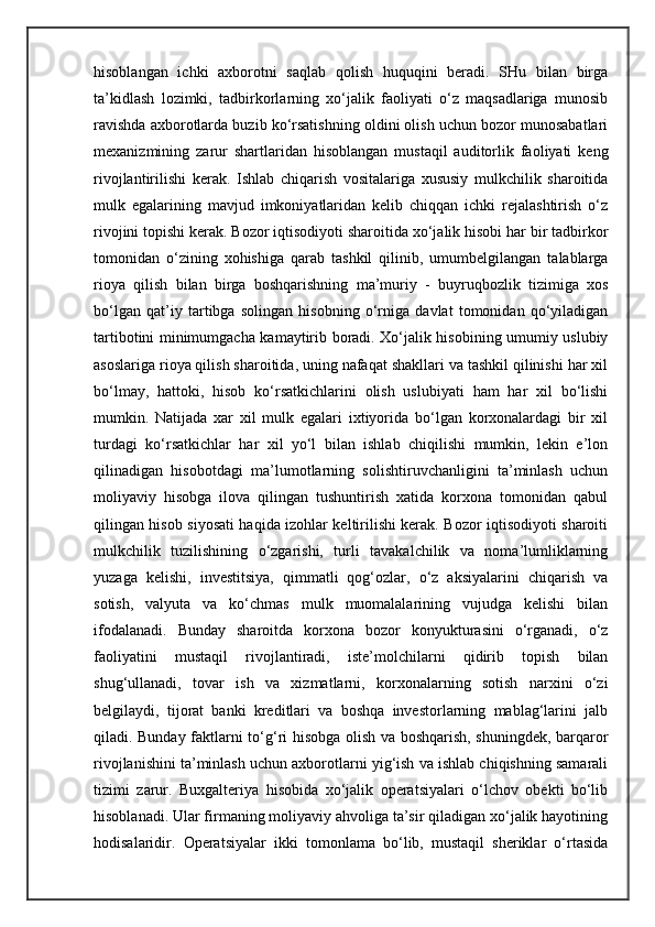 hisoblangan   ichki   axborotni   saqlab   qolish   huquqini   beradi.   SHu   bilan   birga
ta’kidlash   lozimki,   tadbirkorlarning   xo‘jalik   faoliyati   o‘z   maqsadlariga   munosib
ravishda axborotlarda buzib ko‘rsatishning oldini olish uchun bozor munosabatlari
mexanizmining   zarur   shartlaridan   hisoblangan   mustaqil   auditorlik   faoliyati   keng
rivojlantirilishi   kerak.   Ishlab   chiqarish   vositalariga   xususiy   mulkchilik   sharoitida
mulk   egalarining   mavjud   imkoniyatlaridan   kelib   chiqqan   ichki   rejalashtirish   o‘z
rivojini topishi kerak. Bozor iqtisodiyoti sharoitida xo‘jalik hisobi har bir tadbirkor
tomonidan   o‘zining   xohishiga   qarab   tashkil   qilinib,   umumbelgilangan   talablarga
rioya   qilish   bilan   birga   boshqarishning   ma’muriy   -   buyruqbozlik   tizimiga   xos
bo‘lgan   qat’iy   tartibga   solingan   hisobning   o‘rniga   davlat   tomonidan   qo‘yiladigan
tartibotini minimumgacha kamaytirib boradi. Xo‘jalik hisobining umumiy uslubiy
asoslariga rioya qilish sharoitida, uning nafaqat shakllari va tashkil qilinishi har xil
bo‘lmay,   hattoki,   hisob   ko‘rsatkichlarini   olish   uslubiyati   ham   har   xil   bo‘lishi
mumkin.   Natijada   xar   xil   mulk   egalari   ixtiyorida   bo‘lgan   korxonalardagi   bir   xil
turdagi   ko‘rsatkichlar   har   xil   yo‘l   bilan   ishlab   chiqilishi   mumkin,   lekin   e’lon
qilinadigan   hisobotdagi   ma’lumotlarning   solishtiruvchanligini   ta’minlash   uchun
moliyaviy   hisobga   ilova   qilingan   tushuntirish   xatida   korxona   tomonidan   qabul
qilingan hisob siyosati haqida izohlar keltirilishi kerak. Bozor iqtisodiyoti sharoiti
mulkchilik   tuzilishining   o‘zgarishi,   turli   tavakalchilik   va   noma’lumliklarning
yuzaga   kelishi,   investitsiya,   qimmatli   qog‘ozlar,   o‘z   aksiyalarini   chiqarish   va
sotish,   valyuta   va   ko‘chmas   mulk   muomalalarining   vujudga   kelishi   bilan
ifodalanadi.   Bunday   sharoitda   korxona   bozor   konyukturasini   o‘rganadi,   o‘z
faoliyatini   mustaqil   rivojlantiradi,   iste’molchilarni   qidirib   topish   bilan
shug‘ullanadi,   tovar   ish   va   xizmatlarni,   korxonalarning   sotish   narxini   o‘zi
belgilaydi,   tijorat   banki   kreditlari   va   boshqa   investorlarning   mablag‘larini   jalb
qiladi. Bunday faktlarni to‘g‘ri hisobga olish va boshqarish, shuningdek, barqaror
rivojlanishini ta’minlash uchun axborotlarni yig‘ish va ishlab chiqishning samarali
tizimi   zarur.   Buxgalteriya   hisobida   xo‘jalik   operatsiyalari   o‘lchov   obekti   bo‘lib
hisoblanadi. Ular firmaning moliyaviy ahvoliga ta’sir qiladigan xo‘jalik hayotining
hodisalaridir.   Operatsiyalar   ikki   tomonlama   bo‘lib,   mustaqil   sheriklar   o‘rtasida 