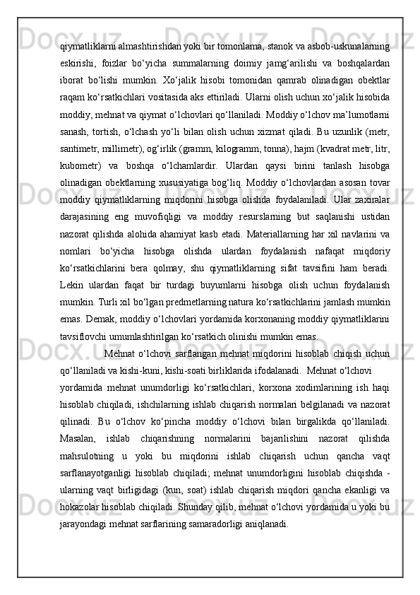 qiymatliklarni almashtirishdan yoki bir tomonlama, stanok va asbob-uskunalarning
eskirishi,   foizlar   bo‘yicha   summalarning   doimiy   jamg‘arilishi   va   boshqalardan
iborat   bo‘lishi   mumkin.   Xo‘jalik   hisobi   tomonidan   qamrab   olinadigan   obektlar
raqam ko‘rsatkichlari vositasida aks ettiriladi. Ularni olish uchun xo‘jalik hisobida
moddiy, mehnat va qiymat o‘lchovlari qo‘llaniladi. Moddiy o‘lchov ma’lumotlarni
sanash,   tortish,   o‘lchash   yo‘li   bilan   olish   uchun   xizmat   qiladi.   Bu   uzunlik   (metr,
santimetr, millimetr), og‘irlik (gramm, kilogramm, tonna), hajm (kvadrat metr, litr,
kubometr)   va   boshqa   o‘lchamlardir.   Ulardan   qaysi   birini   tanlash   hisobga
olinadigan   obektlarning   xususiyatiga   bog‘liq.   Moddiy   o‘lchovlardan   asosan   tovar
moddiy   qiymatliklarning   miqdorini   hisobga   olishda   foydalaniladi.   Ular   zaxiralar
darajasining   eng   muvofiqligi   va   moddiy   resurslarning   but   saqlanishi   ustidan
nazorat   qilishda   alohida   ahamiyat   kasb   etadi.  Materiallarning   har   xil   navlarini   va
nomlari   bo‘yicha   hisobga   olishda   ulardan   foydalanish   nafaqat   miqdoriy
ko‘rsatkichlarini   bera   qolmay,   shu   qiymatliklarning   sifat   tavsifini   ham   beradi.
Lekin   ulardan   faqat   bir   turdagi   buyumlarni   hisobga   olish   uchun   foydalanish
mumkin. Turli xil bo‘lgan predmetlarning natura ko‘rsatkichlarini jamlash mumkin
emas. Demak, moddiy o‘lchovlari yordamida korxonaning moddiy qiymatliklarini
tavsiflovchi umumlashtirilgan ko‘rsatkich olinishi mumkin emas. 
                          Mehnat   o‘lchovi   sarflangan   mehnat   miqdorini   hisoblab   chiqish   uchun
qo‘llaniladi va kishi-kuni, kishi-soati birliklarida ifodalanadi.  Mehnat o‘lchovi  
yordamida   mehnat   unumdorligi   ko‘rsatkichlari,   korxona   xodimlarining   ish   haqi
hisoblab chiqiladi, ishchilarning ishlab chiqarish normalari belgilanadi  va nazorat
qilinadi.   Bu   o‘lchov   ko‘pincha   moddiy   o‘lchovi   bilan   birgalikda   qo‘llaniladi.
Masalan,   ishlab   chiqarishning   normalarini   bajarilishini   nazorat   qilishda
mahsulotning   u   yoki   bu   miqdorini   ishlab   chiqarish   uchun   qancha   vaqt
sarflanayotganligi   hisoblab   chiqiladi;   mehnat   unumdorligini   hisoblab   chiqishda   -
ularning   vaqt   birligidagi   (kun,   soat)   ishlab   chiqarish   miqdori   qancha   ekanligi   va
hokazolar hisoblab chiqiladi. Shunday qilib, mehnat o‘lchovi yordamida u yoki bu
jarayondagi mehnat sarflarining samaradorligi aniqlanadi.  