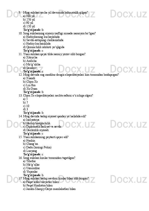 9. Ming sulolasi necha yil davomida hukmronlik qilgan?
a) 100 yil
b) 276 yil
c) 90 yil
d) 150 yil
To‘g‘ri javob:  b
10. Song sulolasining siyosiy zaifligi nimada namoyon bo‘lgan?
a) Harbiylarning kuchayishida
b) Savdo-sotiqning cheklanishida
c) Harbiy kuchsizlikda
d) Qonunchilik islohoti yo‘qligida
To‘g‘ri javob:  c
11. Yuan sulolasi qaysi tilda rasmiy yozuv olib borgan?
a) Xitoycha
b) Arabcha
c) Mo‘g‘ulcha
d) Sanskrit
To‘g‘ri javob:  c
12. Ming davrida eng mashhur dengiz ekspeditsiyalari kim tomonidan boshqargan?
a) Xuandi
b) Chjen Xe
c) Lin Bin
d) Xu Guan
To‘g‘ri javob:  b
13. Chjen Xe ekspeditsiyalari nechta safarni o‘z ichiga olgan?
a) 5
b) 7
c) 10
d) 3
To‘g‘ri javob:  b
14. Ming davrida tashqi siyosat qanday yo‘nalishda edi?
a) Izolyatsiya
b) Harbiy bosqinchilik
c) Diplomatik faoliyat va savdo
d) Daxlsizlik siyosati
To‘g‘ri javob:  c
15. Yuan sulolasining poytaxti qayer edi?
a) Nankin
b) Chang’an
c) Dadu (hozirgi Pekin)
d) Luoyang
To‘g‘ri javob:  c
16. Song sulolasi kimlar tomonidan tugatilgan?
a) Tibetlar
b) Mo‘g‘ullar
c) Usmonlilar
d) Yaponlar
To‘g‘ri javob:  b
17. Ming sulolasi tashqi savdoni kimlar bilan olib borgan?
a) Faqat ichki viloyatlar bilan
b) Faqat Hindiston bilan
c) Janubi-Sharqiy Osiyo mamlakatlari bilan 