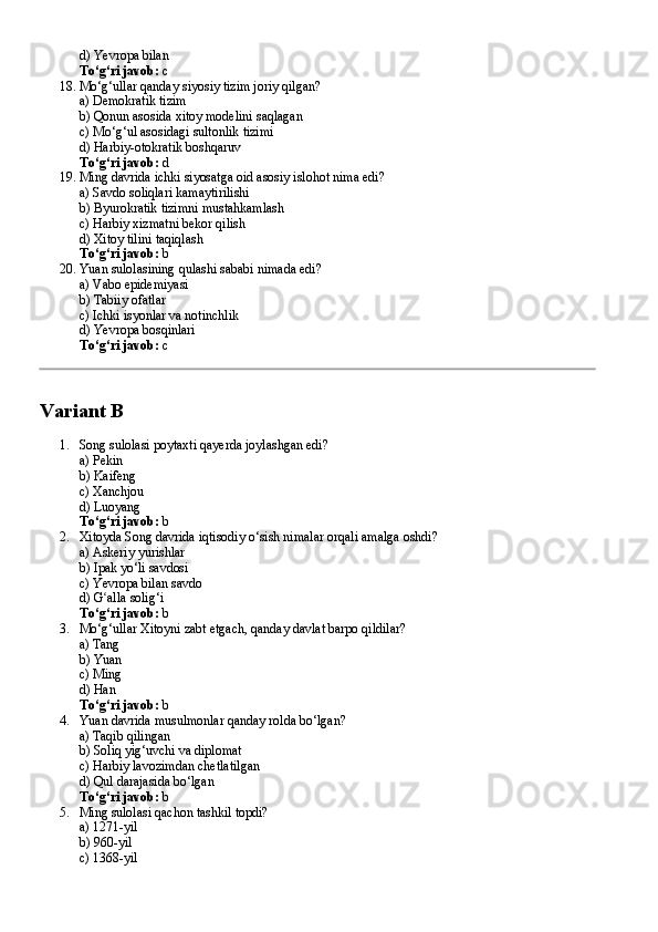 d) Yevropa bilan
To‘g‘ri javob:  c
18. Mo‘g‘ullar qanday siyosiy tizim joriy qilgan?
a) Demokratik tizim
b) Qonun asosida xitoy modelini saqlagan
c) Mo‘g‘ul asosidagi sultonlik tizimi
d) Harbiy-otokratik boshqaruv
To‘g‘ri javob:  d
19. Ming davrida ichki siyosatga oid asosiy islohot nima edi?
a) Savdo soliqlari kamaytirilishi
b) Byurokratik tizimni mustahkamlash
c) Harbiy xizmatni bekor qilish
d) Xitoy tilini taqiqlash
To‘g‘ri javob:  b
20. Yuan sulolasining qulashi sababi nimada edi?
a) Vabo epidemiyasi
b) Tabiiy ofatlar
c) Ichki isyonlar va notinchlik
d) Yevropa bosqinlari
To‘g‘ri javob:  c
Variant B
1. Song sulolasi poytaxti qayerda joylashgan edi?
a) Pekin
b) Kaifeng
c) Xanchjou
d) Luoyang
To‘g‘ri javob:  b
2. Xitoyda Song davrida iqtisodiy o‘sish nimalar orqali amalga oshdi?
a) Askeriy yurishlar
b) Ipak yo‘li savdosi
c) Yevropa bilan savdo
d) G alla solig‘iʻ
To‘g‘ri javob:  b
3. Mo‘g‘ullar Xitoyni zabt etgach, qanday davlat barpo qildilar?
a) Tang
b) Yuan
c) Ming
d) Han
To‘g‘ri javob:  b
4. Yuan davrida musulmonlar qanday rolda bo‘lgan?
a) Taqib qilingan
b) Soliq yig‘uvchi va diplomat
c) Harbiy lavozimdan chetlatilgan
d) Qul darajasida bo‘lgan
To‘g‘ri javob:  b
5. Ming sulolasi qachon tashkil topdi?
a) 1271-yil
b) 960-yil
c) 1368-yil 