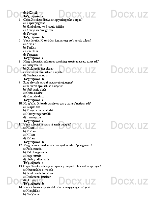 d) 1402-yil
To‘g‘ri javob:  c
6. Chjen Xe ekspeditsiyalari qayerlargacha borgan?
a) Yaponiyagacha
b) Hind okeani va Sharqiy Afrika
c) Koreya va Mongoliya
d) Yevropa
To‘g‘ri javob:  b
7. Yuan davrida Xitoy bilan kimlar eng ko‘p savdo qilgan?
a) Arablar
b) Turklar
c) Rimliklar
d) Yaponlar
To‘g‘ri javob:  a
8. Ming sulolasida xalqaro siyosatning asosiy maqsadi nima edi?
a) Bosqinchilik
b) Diplomatik tan olinuv
c) Yadro qurolini ishlab chiqish
d) Mustamlaka olish
To‘g‘ri javob:  b
9. Song davrida sanoat qanday rivojlangan?
a) Temir va ipak ishlab chiqarish
b) Neft qazib olish
c) Qurol savdosi
d) Kumush eksporti
To‘g‘ri javob:  a
10. Mo‘g‘ullar Xitoyda qanday siyosiy tizim o‘rnatgan edi?
a) Respublika
b) Xitoycha imperatorlik
c) Harbiy imperatorlik
d) Ijtimoiyizm
To‘g‘ri javob:  c
11. Yuan sulolasi nechanchi asrda qulagan?
a) XI asr
b) XIV asr
c) XII asr
d) XV asr
To‘g‘ri javob:  b
12. Ming davrida markaziy hokimiyat kimda to‘plangan edi?
a) Parlamentda
b) Xalq kengashida
c) Imperatorda
d) Harbiy rahbarlarda
To‘g‘ri javob:  c
13. Chjen Xe ekspeditsiyalari qanday maqsad bilan tashkil qilingan?
a) Mustamlaka o‘rnatish
b) Savdo va diplomatiya
c) Dushmanni jazolash
d) Din yoyish
To‘g‘ri javob:  b
14. Yuan sulolasida qaysi elat ustun mavqega ega bo‘lgan?
a) Xitoyliklar
b) Mo‘g‘ullar 