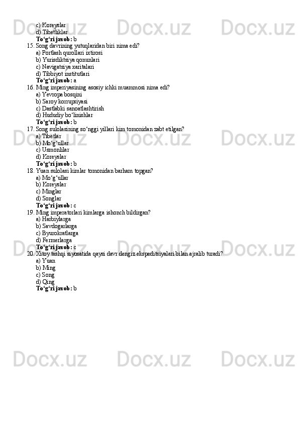 c) Koreyslar
d) Tibetliklar
To‘g‘ri javob:  b
15. Song davrining yutuqlaridan biri nima edi?
a) Portlash qurollari ixtirosi
b) Yurisdiktsiya qonunlari
c) Navigatsiya xaritalari
d) Tibbiyot institutlari
To‘g‘ri javob:  a
16. Ming imperiyasining asosiy ichki muammosi nima edi?
a) Yevropa bosqini
b) Saroy korrupsiyasi
c) Dastlabki sanoatlashtirish
d) Hududiy bo‘linishlar
To‘g‘ri javob:  b
17. Song sulolasining so‘nggi yillari kim tomonidan zabt etilgan?
a) Tibetlar
b) Mo‘g‘ullar
c) Usmonlilar
d) Koreyslar
To‘g‘ri javob:  b
18. Yuan sulolasi kimlar tomonidan barham topgan?
a) Mo‘g‘ullar
b) Koreyslar
c) Minglar
d) Songlar
To‘g‘ri javob:  c
19. Ming imperatorlari kimlarga ishonch bildirgan?
a) Harbiylarga
b) Savdogarlarga
c) Byurokratlarga
d) Fermerlarga
To‘g‘ri javob:  c
20. Xitoy tashqi siyosatida qaysi davr dengiz ekspeditsiyalari bilan ajralib turadi?
a) Yuan
b) Ming
c) Song
d) Qing
To‘g‘ri javob:  b 