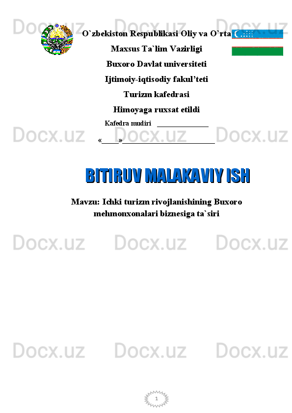 1O`zbekiston Respublikasi Oliy va O`rta
Maxsus Ta`lim Vazirligi
Buxoro Davlat universiteti
Ijtimoiy-i qtisodiy  f akul’tet i
Тurizm   k afedrasi
Himoyaga ruxsat etildi
Kafedra mudiri _______________
«_____»___________________________
Mavzu:  Ichki turizm rivojlanishining Buxoro
mehmonxonalari biznesiga ta`siriBITIRUV MALAKAVIY ISHBITIRUV MALAKAVIY ISH 