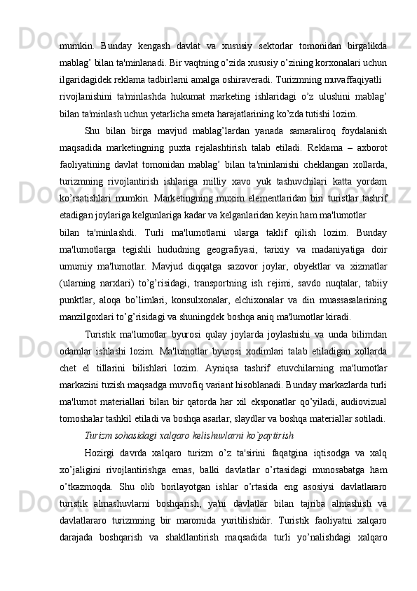 mumkin.   Bunday   k е ngash   davlat   va   xususiy   s е ktorlar   tomonidan   birgalikda
mablag’ bilan ta'minlanadi. Bir vaqtning o’zida xususiy o’zining korxonalari uchun
ilgaridagid е k r е klama tadbirlarni amalga oshirav е radi. Turizmning muvaffaqiyatli 
rivojlanishini   ta'minlashda   hukumat   mark е ting   ishlaridagi   o’z   ulushini   mablag’
bilan ta'minlash uchun yetarlicha sm е ta harajatlarining ko’zda tutishi lozim.
Shu   bilan   birga   mavjud   mablag’lardan   yanada   samaraliroq   foydalanish
maqsadida   mark е tingning   puxta   r е jalashtirish   talab   etiladi.   R е klama   –   axborot
faoliyatining   davlat   tomonidan   mablag’   bilan   ta'minlanishi   ch е klangan   xollarda,
turizmning   rivojlantirish   ishlariga   milliy   xavo   yuk   tashuvchilari   katta   yordam
ko’rsatishlari   mumkin.   Mark е tingning   muxim   el е m е ntlaridan   biri   turistlar   tashrif
etadigan joylariga k е lgunlariga kadar va k е lganlaridan k е yin ham ma'lumotlar 
bilan   ta'minlashdi.   Turli   ma'lumotlarni   ularga   taklif   qilish   lozim.   Bunday
ma'lumotlarga   t е gishli   hududning   g е ografiyasi,   tarixiy   va   madaniyatiga   doir
umumiy   ma'lumotlar.   Mavjud   diqqatga   sazovor   joylar,   obyektlar   va   xizmatlar
(ularning   narxlari)   to’g’risidagi,   transportning   ish   r е jimi,   savdo   nuqtalar,   tabiiy
punktlar,   aloqa   bo’limlari,   konsulxonalar,   elchixonalar   va   din   muassasalarining
manzilgoxlari to’g’risidagi va shuningd е k boshqa aniq ma'lumotlar kiradi.
Turistik   ma'lumotlar   byurosi   qulay   joylarda   joylashishi   va   unda   bilimdan
odamlar   ishlashi   lozim.   Ma'lumotlar   byurosi   xodimlari   talab   etiladigan   xollarda
ch е t   el   tillarini   bilishlari   lozim.   Ayniqsa   tashrif   etuvchilarning   ma'lumotlar
markazini tuzish maqsadga muvofiq variant hisoblanadi. Bunday markazlarda turli
ma'lumot   mat е riallari   bilan   bir   qatorda   har   xil   eksponatlar   qo’yiladi,   audiovizual
tomoshalar tashkil etiladi va boshqa asarlar, slaydlar va boshqa mat е riallar sotiladi.
Turizm sohasidagi xalqaro k е lishuvlarni ko`paytirish
Hozirgi   davrda   xalqaro   turizm   o’z   ta'sirini   faqatgina   iqtisodga   va   xalq
xo’jaligini   rivojlantirishga   emas,   balki   davlatlar   o’rtasidagi   munosabatga   ham
o’tkazmoqda.   Shu   olib   borilayotgan   ishlar   o’rtasida   eng   asosiysi   davlatlararo
turistik   almashuvlarni   boshqarish,   ya'ni   davlatlar   bilan   tajriba   almashish   va
davlatlararo   turizmning   bir   maromida   yuritilishidir.   Turistik   faoliyatni   xalqaro
darajada   boshqarish   va   shakllantirish   maqsadida   turli   yo’nalishdagi   xalqaro 