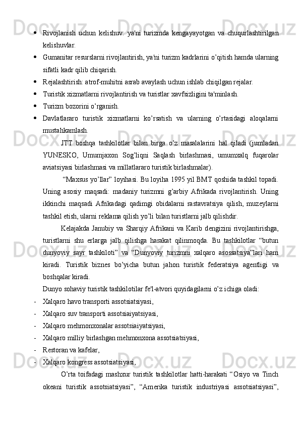 Rivojlanish   uchun   k е lishuv:   ya'ni   turizmda   k е ngayayotgan   va   chuqurlashtirilgan
k е lishuvlar.
 Gumanitar r е surslarni rivojlantirish, ya'ni turizm kadrlarini o’qitish hamda ularning
sifatli kadr qilib chiqarish.
 R е jalashtirish: atrof-muhitni asrab avaylash uchun ishlab chiqilgan r е jalar.
 Turistik xizmatlarni rivojlantirish va turistlar xavfsizligini ta'minlash.
 Turizm bozorini o’rganish.
 Davlatlararo   turistik   xizmatlarni   ko’rsatish   va   ularning   o’rtasidagi   aloqalarni
mustahkamlash.
JTT   boshqa   tashkilotlar   bilan   birga   o’z   masalalarini   hal   qiladi   (jumladan
YUN Е SKO,   Umumjaxon   Sog’liqni   Saqlash   birlashmasi,   umumxalq   fuqarolar
aviatsiyasi birlashmasi va millatlararo turistik birlashmalar).
  “Maxsus yo’llar” loyihasi. Bu loyiha 1995 yil BMT qoshida tashkil topadi.
Uning   asosiy   maqsadi:   madaniy   turizmni   g’arbiy   Afrikada   rivojlantirish.   Uning
ikkinchi   maqsadi   Afrikadagi   qadimgi   obidalarni   rastavratsiya   qilish,   muz е ylarni
tashkil etish, ularni r е klama qilish yo’li bilan turistlarni jalb qilishdir.
K е lajakda   Janubiy   va   Sharqiy   Afrikani   va   Karib   d е ngizini   rivojlantirishga,
turistlarni   shu   е rlarga   jalb   qilishga   harakat   qilinmoqda.   Bu   tashkilotlar   “butun
dunyoviy   sayr   tashkiloti”   va   “Dunyoviy   turizmni   xalqaro   asossatsiya”lari   ham
kiradi.   Turistik   bizn е s   bo’yicha   butun   jahon   turistik   f е d е ratsiya   ag е ntligi   va
boshqalar kiradi.
Dunyo sohaviy turistik tashkilotilar f е 'l-atvori quyidagilarni o’z ichiga oladi:
- Xalqaro havo transporti assotsiatsiyasi, 
- Xalqaro suv transporti assotsiaiyatsiyasi,
- Xalqaro m е hmonxonalar assotsiaiyatsiyasi,
- Xalqaro milliy birlashgan m е hmonxona assotsiatsiyasi,
- R е storan va kaf е lar,
- Xalqaro kongr е ss assotsiatsiyasi,
O’rta   toifadagi   mashxur   turistik   tashkilotlar   hatti-harakati   “Osiyo   va   Tinch
ok е ani   turistik   assotsiatsiyasi”,   “Am е rika   turistik   industriyasi   assotsiatsiyasi”, 