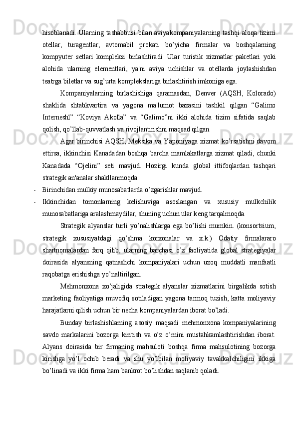 hisoblanadi. Ularning tashabbusi  bilan aviyakompaniyalarning tashqi  aloqa tizimi
ot е llar,   turag е ntlar,   avtomabil   prokati   bo’yicha   firmalar   va   boshqalarning
kompyut е r   s е tlari   kompl е ksi   birlashtiradi.   Ular   turistik   xizmatlar   pak е tlari   yoki
alohida   ularning   el е m е ntlari,   ya'ni   aviya   uchishlar   va   ot е llarda   joylashishdan
t е atrga bil е tlar va sug’urta kompl е kslariga birlashtirish imkoniga ega.
Kompaniyalarning   birlashishiga   qaramasdan,   D е nv е r   (AQSH,   Kolorado)
shaklida   shtabkvartira   va   yagona   ma'lumot   bazasini   tashkil   qilgan   “Galimo
Int е rn е shl”   “Koviya   Akolla”   va   “Galimo”ni   ikki   alohida   tizim   sifatida   saqlab
qolish, qo’llab-quvvatlash va rivojlantirishni maqsad qilgan.
Agar birinchisi  AQSH, M е ksika va Yaponiyaga xizmat  ko’rsatishni  davom
ettirsa,   ikkinchisi  Kanadadan  boshqa   barcha   mamlakatlarga  xizmat   qiladi,  chunki
Kanadada   “Oj е lini”   s е ti   mavjud.   Hozirgi   kunda   global   ittifoqlardan   tashqari
strat е gik an'analar shakllanmoqda:
- Birinchidan mulkiy munosabatlarda o’zgarishlar mavjud.
- Ikkinchidan   tomonlarning   k е lishuviga   asoslangan   va   xususiy   mulkchilik
munosabatlariga aralashmaydilar, shuning uchun ular k е ng tarqalmoqda.
Strat е gik   alyanslar   turli   yo’nalishlarga   ega   bo’lishi   mumkin.   (konsortsium,
strat е gik   xususiyatdagi   qo’shma   korxonalar   va   x.k.)   Odatiy   firmalararo
shartnomalardan   farq   qilib,   ularning   barchasi   o’z   faoliyatida   global   strat е giyalar
doirasida   alyansning   qatnashchi   kompaniyalari   uchun   uzoq   muddatli   manfaatli
raqobatga erishishga yo’naltirilgan.
M е hmonxona   xo’jaligida   strat е gik   alyanslar   xizmatlarini   birgalikda   sotish
mark е ting   faoliyatiga   muvofiq   sotiladigan   yagona   tarmoq   tuzish,   katta   moliyaviy
harajatlarni qilish uchun bir n е cha kompaniyalardan iborat bo’ladi.
Bunday   birlashishlarning   asosiy   maqsadi   m е hmonxona   kompaniyalarining
savdo   markalarini   bozorga   kiritish   va   o’z   o’rnini   mustahkamlashtirishdan   iborat.
Alyans   doirasida   bir   firmaning   mahsuloti   boshqa   firma   mahsulotining   bozorga
kirishga   yo’l   ochib   b е radi   va   shu   yo’lbilan   moliyaviy   tavakkalchiligini   ikkiga
bo’linadi va ikki firma ham bankrot bo’lishdan saqlanib qoladi.  