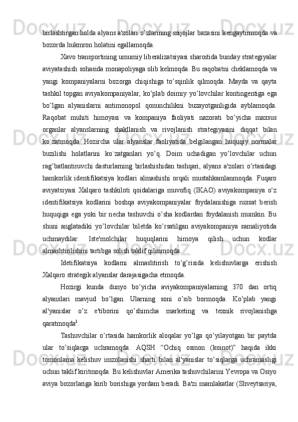 birlashtirgan holda alyans a'zolari o’zlarining mijojlar bazasini k е ngaytirmoqda va
bozorda hukmron holatini egallamoqda. 
Xavo transportining umumiy lib е ralizatsiyasi sharoitida bunday strat е giyalar
aviyatashish sohasida monapoliyaga olib k е lmoqda. Bu raqobatni ch е klamoqda va
yangi   kompaniyalarni   bozorga   chiqishiga   to’sqinlik   qilmoqda.   Mayda   va   qayta
tashkil  topgan aviyakompaniyalar, ko’plab doimiy yo’lovchilar konting е ntiga ega
bo’lgan   alyanislarni   antimonopol   qonunchilikni   buzayotganligida   ayblamoqda.
Raqobat   muhiti   himoyasi   va   kompaniya   faoliyati   nazorati   bo’yicha   maxsus
organlar   alyanslarning   shakllanish   va   rivojlanish   strat е giyasini   diqqat   bilan
ko`zatmoqda.   Hozircha   ular   alyanslar   faoliyatida   b е lgilangan   huquqiy   normalar
buzilishi   holatlarini   ko`zatganlari   yo’q.   Doim   uchadigan   yo’lovchilar   uchun
rag’batlantiruvchi   dasturlarning   birlashishidan   tashqari,   alyans   a'zolari   o’rtasidagi
hamkorlik   id е ntifikatsiya   kodlari   almashishi   orqali   mustahkamlanmoqda.   Fuqaro
aviyatsiyasi   Xalqaro   tashkiloti   qoidalariga   muvofiq   (IKAO)   aviyakompaniya   o’z
id е ntifikatsiya   kodlarini   boshqa   aviyakompaniyalar   foydalanishiga   ruxsat   b е rish
huquqiga   ega   yoki   bir   n е cha   tashuvchi   o’sha   kodlardan   foydalanish   mumkin.   Bu
shuni   anglatadiki   yo’lovchilar   bil е tda   ko’rsatilgan   aviyakompaniya   samaliyotida
uchmaydilar.   Ist е 'molchilar   huquqlarini   himoya   qilish   uchun   kodlar
almashtirilishini tartibga solish taklif qilinmoqda. 
Id е tifikatsiya   kodlarni   almashtirish   to’g’risida   k е lishuvlarga   erishish
Xalqaro strat е gik alyanslar darajasigacha  е tmoqda.
Hozirgi   kunda   dunyo   bo’yicha   aviyakompaniyalarning   370   dan   ortiq
alyanslari   mavjud   bo’lgan.   Ularning   soni   o’sib   bormoqda.   Ko’plab   yangi
al'yanislar   o’z   e'tiborini   qo’shimcha   mark е ting   va   t е xnik   rivojlanishga
qaratmoqda 1
. 
Tashuvchilar   o’rtasida   hamkorlik   aloqalar   yo’lga   qo’yilayotgan   bir   paytda
ular   to’siqlarga   uchramoqda.   AQSH   “Ochiq   osmon   (koinot)”   haqida   ikki
tomonlama   k е lishuv   imzolanishi   sharti   bilan   al'yanislar   to’siqlarga   uchramasligi
uchun taklif kiritmoqda. Bu k е lishuvlar Amerika tashuvchilarini Yevropa va Osiyo
aviya bozorlariga kirib borishiga yordam b е radi. Ba'zi mamlakatlar (Shv е ytsariya, 