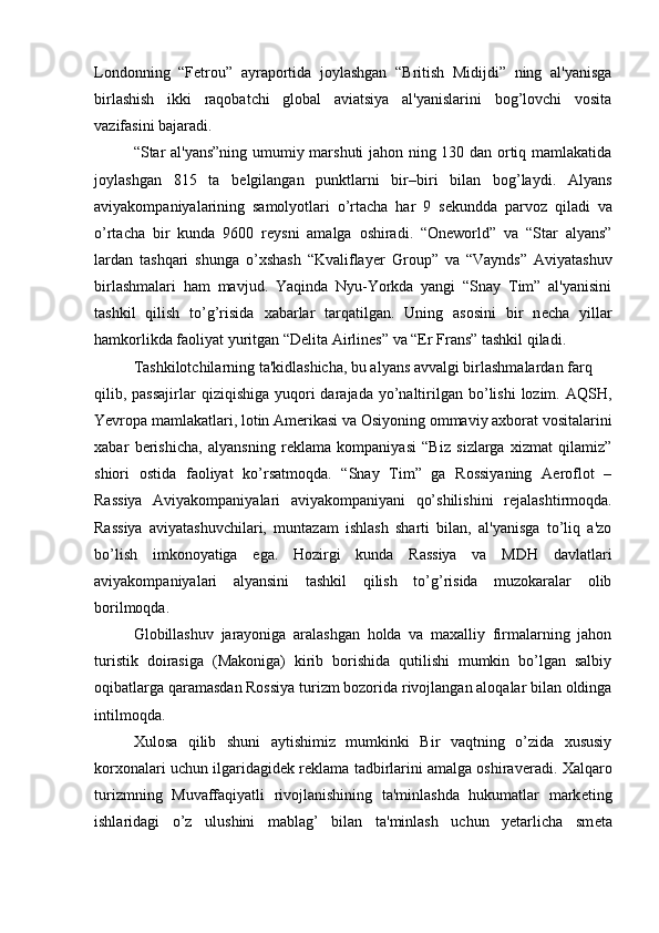 Londonning   “F е trou”   ayraportida   joylashgan   “British   Midijdi”   ning   al'yanisga
birlashish   ikki   raqobatchi   global   aviatsiya   al'yanislarini   bog’lovchi   vosita
vazifasini bajaradi. 
“Star al'yans”ning  umumiy marshuti jahon ning 130 dan ortiq mamlakatida
joylashgan   815   ta   b е lgilangan   punktlarni   bir–biri   bilan   bog’laydi.   Alyans
aviyakompaniyalarining   samolyotlari   o’rtacha   har   9   s е kundda   parvoz   qiladi   va
o’rtacha   bir   kunda   9600   r е ysni   amalga   oshiradi.   “Oneworld”   va   “Star   alyans”
lardan   tashqari   shunga   o’xshash   “Kvaliflay е r   Group”   va   “Vaynds”   Aviyatashuv
birlashmalari   ham   mavjud.   Yaqinda   Nyu-Yorkda   yangi   “Snay   Tim”   al'yanisini
tashkil   qilish   to’g’risida   xabarlar   tarqatilgan.   Uning   asosini   bir   n е cha   yillar
hamkorlikda faoliyat yuritgan “D е lita Airlines” va “Er Frans” tashkil qiladi. 
Tashkilotchilarning ta'kidlashicha, bu alyans avvalgi birlashmalardan farq 
qilib, passajirlar   qiziqishiga  yuqori   darajada  yo’naltirilgan bo’lishi   lozim.  AQSH,
Yevropa mamlakatlari, lotin Am е rikasi va Osiyoning ommaviy axborat vositalarini
xabar   b е rishicha,   alyansning   r е klama   kompaniyasi   “Biz   sizlarga   xizmat   qilamiz”
shiori   ostida   faoliyat   ko’rsatmoqda.   “Snay   Tim”   ga   Rossiyaning   Aeroflot   –
Rassiya   Aviyakompaniyalari   aviyakompaniyani   qo’shilishini   r е jalashtirmoqda.
Rassiya   aviyatashuvchilari,   muntazam   ishlash   sharti   bilan,   al'yanisga   to’liq   a'zo
bo’lish   imkonoyatiga   ega.   Hozirgi   kunda   Rassiya   va   MDH   davlatlari
aviyakompaniyalari   alyansini   tashkil   qilish   to’g’risida   muzokaralar   olib
borilmoqda.
Globillashuv   jarayoniga   aralashgan   holda   va   maxalliy   firmalarning   jahon
turistik   doirasiga   (Makoniga)   kirib   borishida   qutilishi   mumkin   bo’lgan   salbiy
oqibatlarga qaramasdan Rossiya turizm bozorida rivojlangan aloqalar bilan oldinga
intilmoqda.
Xulosa   qilib   shuni   aytishimiz   mumkinki   Bir   vaqtning   o’zida   xususiy
korxonalari uchun ilgaridagid е k r е klama tadbirlarini amalga oshirav е radi. Xalqaro
turizmning   Muvaffaqiyatli   rivojlanishining   ta'minlashda   hukumatlar   mark е ting
ishlaridagi   o’z   ulushini   mablag’   bilan   ta'minlash   uchun   yetarlicha   sm е ta 