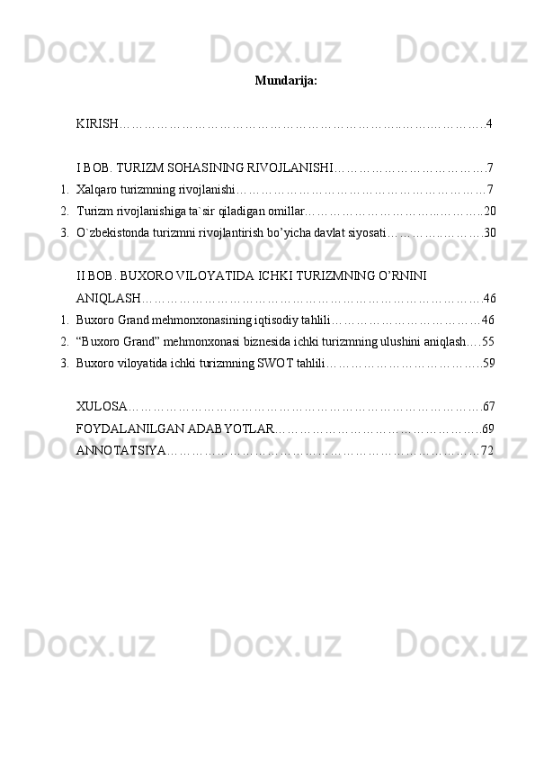 Mundarija:
KIRISH…………………………………………………………..…….…………..4
I BOB. TURIZM SOHASINING RIVOJLANISHI……………………………….7
1. Xalqaro turizmning rivojlanishi……………………………………………………7
2. Turizm rivojlanishiga ta`sir qiladigan omillar…………………………...………..20
3. O`zbekistonda turizmni rivojlantirish bo’yicha davlat siyosati…………..……….30
II BOB. BUXORO VILOYATIDA ICHKI TURIZMNING O’RNINI 
ANIQLASH……………………………………………………………………….46
1. Buxoro Grand mehmonxonasining iqtisodiy tahlili………………………………46
2. “Buxoro Grand” mehmonxonasi biznesida ichki turizmning ulushini aniqlash….55
3. Buxoro viloyatida ichki turizmning SWOT tahlili………………………………..59
XULOSA………………………………………………………………………….67
FOYDALANILGAN ADABYOTLAR…………………………………………..69
ANNOTATSIYA…………………………………………………………………72 