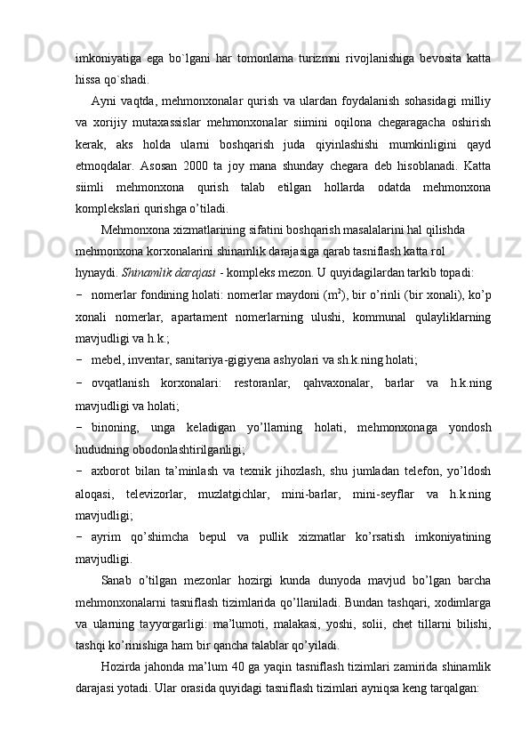 imkoniyatiga   ega   bo`lgani   har   tomonlama   turizmni   rivojlanishiga   bevosita   katta
hissa qo`shadi.
Ayni   vaqtda,   mehmonxonalar   qurish   va   ulardan   foydalanish   sohasidagi   milliy
va   xorijiy   mutaxassislar   mehmonxonalar   siimini   oqilona   chegaragacha   oshirish
kerak,   aks   holda   ularni   boshqarish   juda   qiyinlashishi   mumkinligini   qayd
etmoqdalar.   Asosan   2000   ta   joy   mana   shunday   chegara   deb   hisoblanadi.   Katta
siimli   mehmonxona   qurish   talab   etilgan   hollarda   odatda   mehmonxona
komplekslari qurishga o’tiladi.
Mehmonxona xizmatlarining sifatini boshqarish masalalarini hal qilishda 
mehmonxona korxonalarini shinamlik darajasiga qarab tasniflash katta rol 
hynaydi.  Shinamlik darajasi  - kompleks mezon. U quyidagilardan tarkib topadi:
- nomerlar fondining holati: nomerlar maydoni (m 2
), bir o’rinli (bir xonali), ko’p
xonali   nomerlar,   apartament   nomerlarning   ulushi,   kommunal   qulayliklarning
mavjudligi va h.k.;
- mebel, inventar, sanitariya-gigiyena ashyolari va sh.k.ning holati;
- ovqatlanish   korxonalari:   restoranlar,   qahvaxonalar,   barlar   va   h.k.ning
mavjudligi va holati;
- binoning,   unga   keladigan   yo’llarning   holati,   mehmonxonaga   yondosh
hududning obodonlashtirilganligi;
- axborot   bilan   ta’minlash   va   texnik   jihozlash,   shu   jumladan   telefon,   yo’ldosh
aloqasi,   televizorlar,   muzlatgichlar,   mini-barlar,   mini-seyflar   va   h.k.ning
mavjudligi;
- ayrim   qo’shimcha   bepul   va   pullik   xizmatlar   ko’rsatish   imkoniyatining
mavjudligi.
Sanab   o’tilgan   mezonlar   hozirgi   kunda   dunyoda   mavjud   bo’lgan   barcha
mehmonxonalarni tasniflash tizimlarida qo’llaniladi. Bundan tashqari, xodimlarga
va   ularning   tayyorgarligi:   ma’lumoti,   malakasi,   yoshi,   solii,   chet   tillarni   bilishi,
tashqi ko’rinishiga ham bir qancha talablar qo’yiladi. 
Hozirda jahonda ma’lum 40 ga yaqin tasniflash tizimlari zamirida shinamlik
darajasi yotadi. Ular orasida quyidagi tasniflash tizimlari ayniqsa keng tarqalgan: 