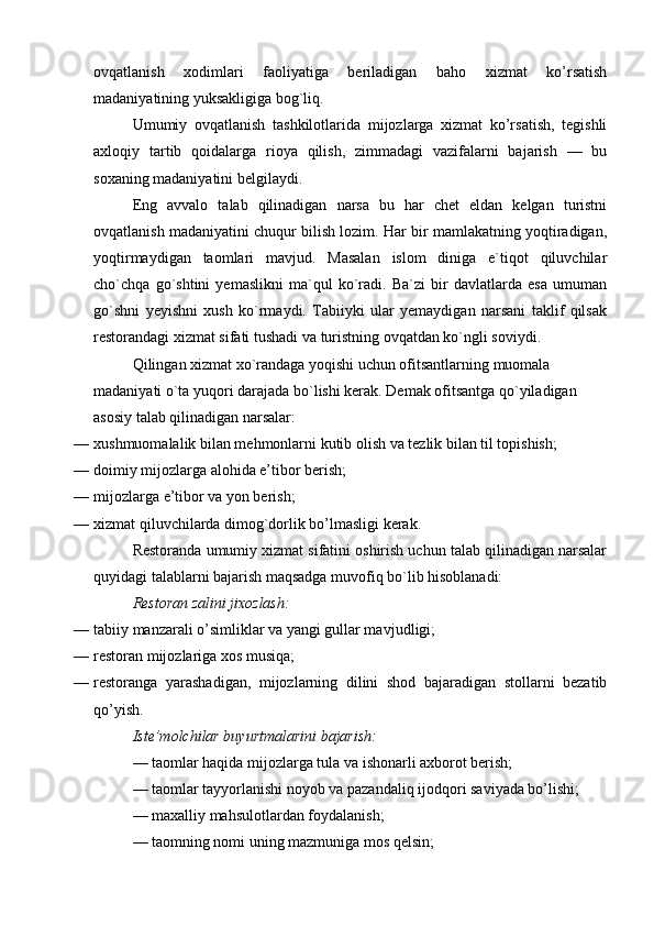 ovqatlanish   xodimlari   faoliyatiga   beriladigan   baho   xizmat   ko’rsatish
madaniyatining yuksakligiga bog`liq.
Umumiy   ovqatlanish   tashkilotlarida   mijozlarga   xizmat   ko’rsatish,   tegishli
axloqiy   tartib   qoidalarga   rioya   qilish,   zimmadagi   vazifalarni   bajarish   —   bu
soxaning madaniyatini belgilaydi.
Eng   avvalo   talab   qilinadigan   narsa   bu   har   chet   eldan   kelgan   turistni
ovqatlanish madaniyatini chuqur bilish lozim. Har bir mamlakatning yoqtiradigan,
yoqtirmaydigan   taomlari   mavjud.   Masalan   islom   diniga   e`tiqot   qiluvchilar
cho`chqa   go`shtini   yemaslikni   ma`qul   ko`radi.   Ba`zi   bir   davlatlarda   esa   umuman
go`shni   yeyishni   xush   ko`rmaydi.   Tabiiyki   ular   yemaydigan   narsani   taklif   qilsak
restorandagi xizmat sifati tushadi va turistning ovqatdan ko`ngli soviydi.
Qilingan xizmat xo`randaga yoqishi uchun ofitsantlarning muomala 
madaniyati o`ta yuqori darajada bo`lishi kerak. Demak ofitsantga qo`yiladigan 
asosiy talab qilinadigan narsalar:
— xushmuomalalik bilan mehmonlarni kutib olish va tezlik bilan til topishish;  
— doimiy mijozlarga alohida e’tibor berish;
— mijozlarga e’tibor va yon berish;
— xizmat qiluvchilarda dimog`dorlik bo’lmasligi kerak.
Restoranda umumiy xizmat sifatini oshirish uchun talab qilinadigan narsalar
quyidagi talablarni bajarish maqsadga muvofiq bo`lib hisoblanadi:
Restoran zalini jixozlash:
— tabiiy manzarali o’simliklar va yangi gullar mav judligi;
— restoran mijozlariga xos musiqa;
— restoranga   yarashadigan,   mijozlarning   dilini   shod   bajaradigan   stollarni   bezatib
qo’yish.
Iste’molchilar buyurtmalarini bajarish:
— taomlar haqida mijozlarga tula va ishonarli axborot berish;
— taomlar tayyorlanishi noyob va pazandaliq ijodqori saviyada bo’lishi;
— maxalliy mahsulotlardan foydalanish;
— taomning nomi uning mazmuniga mos qelsin; 