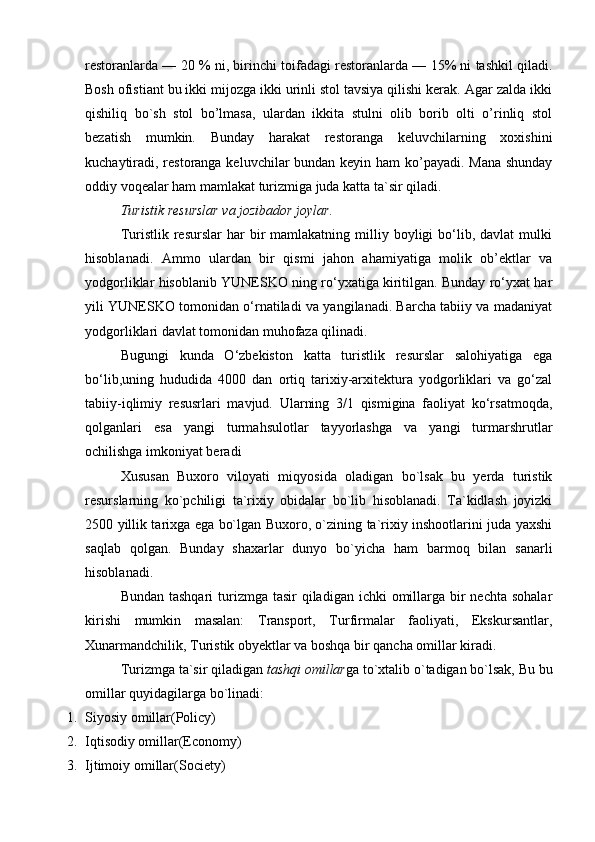 restoranlarda — 20 % ni, birinchi toifadagi restoranlarda — 15% ni tashkil qiladi.
Bosh ofistiant bu ikki mijozga ikki urinli stol tavsiya qilishi kerak. Agar zalda ikki
qishiliq   bo`sh   stol   bo’lmasa,   ulardan   ikkita   stulni   olib   borib   olti   o’rinliq   stol
bezatish   mumkin.   Bunday   harakat   restoranga   keluvchilarning   xoxishini
k uchaytiradi, restoranga keluvchilar bundan keyin ham ko’payadi. Mana shunday
oddiy voqealar ham mamlakat turizmiga juda katta ta`sir qiladi.
Turistik resurslar va jozibador joylar. 
Turistlik  resurslar  har   bir  mamlakatning  milliy  boyligi   bo‘lib,  davlat  mulki
hisoblanadi.   Ammo   ulardan   bir   qismi   jahon   ahamiyatiga   molik   ob’ektlar   va
yodgorliklar hisoblanib YUNESKO ning ro‘yxatiga kiritilgan. Bunday ro‘yxat har
yili YUNESKO tomonidan o‘rnatiladi va yangilanadi. Barcha tabiiy va madaniyat
yodgorliklari davlat tomonidan muhofaza qilinadi.
Bugungi   kunda   O‘zbekiston   katta   turistlik   resurslar   salohiyatiga   ega
bo‘lib,uning   hududida   4000   dan   ortiq   tarixiy-arxitektura   yodgorliklari   va   go‘zal
tabiiy-iqlimiy   resusrlari   mavjud.   Ularning   3/1   qismigina   faoliyat   ko‘rsatmoqda,
qolganlari   esa   yangi   turmahsulotlar   tayyorlashga   va   yangi   turmarshrutlar
ochilishga imkoniyat beradi
Xususan   Buxoro   viloyati   miqyosida   oladigan   bo`lsak   bu   yerda   turistik
resurslarning   ko`pchiligi   ta`rixiy   obidalar   bo`lib   hisoblanadi.   Ta`kidlash   joyizki
2500 yillik tarixga ega bo`lgan Buxoro, o`zining ta`rixiy inshootlarini juda yaxshi
saqlab   qolgan.   Bunday   shaxarlar   dunyo   bo`yicha   ham   barmoq   bilan   sanarli
hisoblanadi. 
Bundan tashqari  turizmga tasir  qiladigan ichki  omillarga bir  nechta sohalar
kirishi   mumkin   masalan:   Transport,   Turfirmalar   faoliyati,   Ekskursantlar,
Xunarmandchilik, Turistik obyektlar va boshqa bir qancha omillar kiradi.
Turizmga ta`sir qiladigan  tashqi omillar ga to`xtalib o`tadigan bo`lsak, Bu bu
omillar quyidagilarga bo`linadi:
1. Siyosiy omillar(Policy)
2. Iqtisodiy omillar(Economy)
3. Ijtimoiy omillar(Society) 