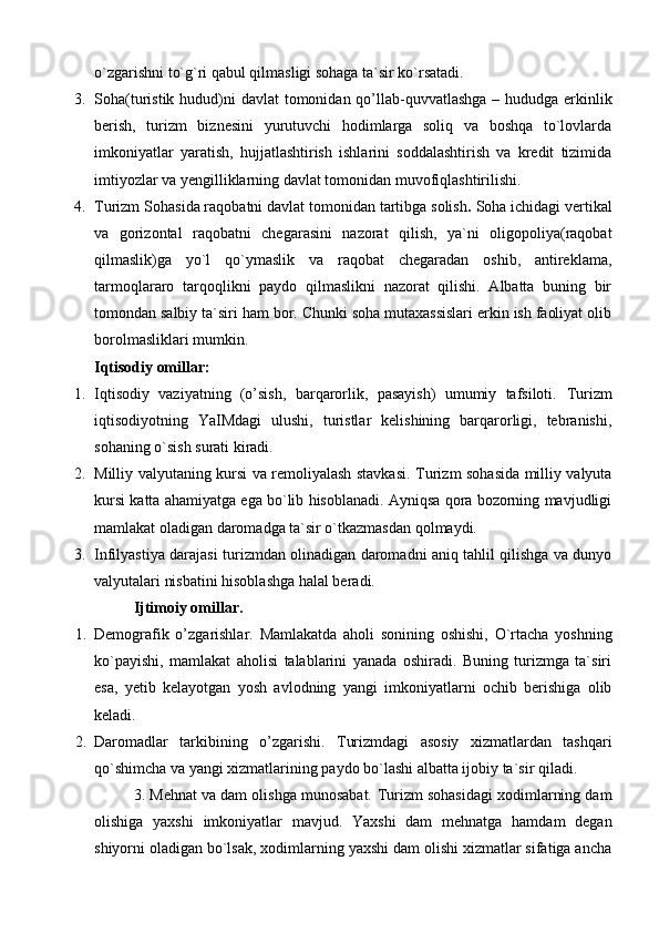 o`zgarishni to`g`ri qabul qilmasligi sohaga ta`sir ko`rsatadi.
3. Soha (turistik hudud)ni   davlat tomonidan qo’llab-quvvatlash ga – hududga erkinlik
berish,   turizm   biznesini   yurutuvchi   hodimlarga   soliq   va   boshqa   to`lovlarda
imkoniyatlar   yaratish,   hujjatlashtirish   ishlarini   soddalashtirish   va   kredit   tizimida
imtiyozlar va yengilliklarning davlat tomonidan muvofiqlashtirilishi.
4. Turizm S oha si da raqobatni davlat tomonidan tartibga solish .   Soha ichidagi vertikal
va   gorizontal   raqobatni   chegarasini   nazorat   qilish,   ya`ni   oligopoliya(raqobat
qilmaslik)ga   yo`l   qo`ymaslik   va   raqobat   chegaradan   oshib,   antireklama,
tarmoqlararo   tarqoqlikni   paydo   qilmaslikni   nazorat   qilishi.   Albatta   buning   bir
tomondan salbiy ta`siri ham bor. Chunki soha mutaxassislari erkin ish faoliyat olib
borolmasliklari mumkin.
Iqtisodiy omillar:
1. Iqtisodiy   vaziyatning   (o’sish,   barqarorlik,   pasayish)   umumiy   tafsiloti.   Turizm
iqtisodiyotning   YaIMdagi   ulushi,   turistlar   kelishining   barqarorligi,   tebranishi,
sohaning o`sish surati kiradi.
2. Milliy valyutaning kursi va remoliyalash stavkasi . Turizm sohasida milliy valyuta
kursi katta ahamiyatga ega bo`lib hisoblanadi. Ayniqsa qora bozorning mavjudligi
mamlakat oladigan daromadga ta`sir o`tkazmasdan qolmaydi.
3. Infilyastiya darajasi   turizmdan olinadigan daromadni aniq tahlil qilishga va dunyo
valyutalari nisbatini hisoblashga halal beradi.
  Ijtimoiy omillar.
1. Demografik   o’zgarishlar.   Mamlakatda   aholi   sonining   oshishi,   O`rtacha   yoshning
ko`payishi,   mamlakat   aholisi   talablarini   yanada   oshiradi.   Buning   turizmga   ta`siri
esa,   yetib   kelayotgan   yosh   avlodning   yangi   imkoniyatlarni   ochib   berishiga   olib
keladi.
2. Daromadlar   tarkibining   o’zgarishi.   Turizmdagi   asosiy   xizmatlardan   tashqari
qo`shimcha va yangi xizmatlarining paydo bo`lashi albatta ijobiy ta`sir qiladi.
3. Mehnat va dam olishga munosabat.  Turizm sohasidagi xodimlarning dam
olishiga   yaxshi   imkoniyatlar   mavjud.   Yaxshi   dam   mehnatga   hamdam   degan
shiyorni oladigan bo`lsak, xodimlarning yaxshi dam olishi xizmatlar sifatiga ancha 