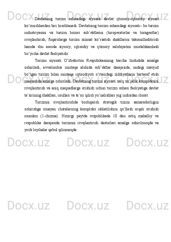 Davlatning   turizm   sohasidagi   siyosati   davlat   ijtimoiy-iqtisodiy   siyosat
ko’rinishlaridan biri hisoblanadi. Davlatning turizm sohasidagi siyosati– bu turizm
industriyasini   va   turizm   bozori   sub’ektlarini   (turoperatorlar   va   turagentlar)
rivojlantirish,   fuqarolarga   turizm   xizmat   ko’rsatish   shakllarini   takomillashtirish
hamda   shu   asosda   siyosiy,   iqtisodiy   va   ijtimoiy   salohiyatini   mustahkamlash
bo’yicha davlat faoliyatidir.
Turizm   siyosati   O’zbekiston   Respubikasining   barcha   hududida   amalga
oshiriladi,   avvalombor   mintaqa   alohida   sub’ektlar   darajasida,   undagi   mavjud
bo’lgan   turizm   bilan   mintaqa   iqtisodiyoti   o’rtasidagi   ziddiyatlarni   bartaraf   etish
maqsadida amalga oshiriladi. Davlatning turizm siyosati xalq xo’jalik kompleksini
rivojlantirish va aniq maqsadlarga erishish uchun turizm  sohasi  faoliyatiga davlat
ta’sirining shakllari, usullari va ta’sir qilish yo’nalishlari yig`indisidan iborat.
Turizmni   rivojlantirishda   boshqarish   strategik   tizimi   samaradorligini
oshirishga   muayan   choralarning   kompleks   ishlatilishini   qo’llash   orqali   erishish
mumkin   (1-chizma).   Hozirgi   paytda   respublikada   10   dan   ortiq   mahalliy   va
respublika   darajasida   turizmni   rivojlantirish   dasturlari   amalga   oshirilmoqda   va
yirik loyihalar qabul qilinmoqda. 