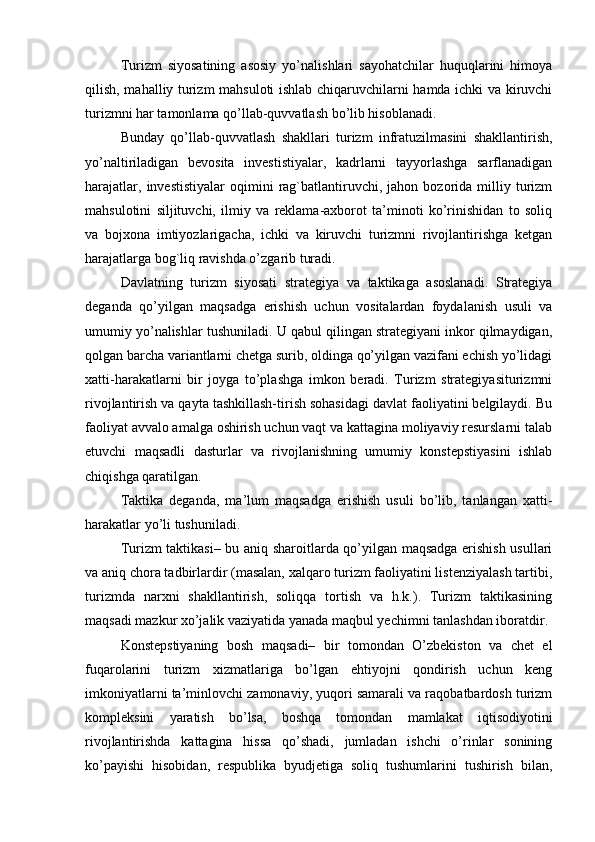 Turizm   siyosatining   asosiy   yo’nalishlari   sayohatchilar   huquqlarini   himoya
qilish, mahalliy turizm mahsuloti ishlab chiqaruvchilarni hamda ichki va kiruvchi
turizmni har tamonlama qo’llab-quvvatlash bo’lib hisoblanadi. 
Bunday   qo’llab-quvvatlash   shakllari   turizm   infratuzilmasini   shakllantirish,
yo’naltiriladigan   bevosita   investistiyalar,   kadrlarni   tayyorlashga   sarflanadigan
harajatlar,   investistiyalar   oqimini   rag`batlantiruvchi,   jahon  bozorida   milliy   turizm
mahsulotini   siljituvchi,   ilmiy   va   reklama-axborot   ta’minoti   ko’rinishidan   to   soliq
va   bojxona   imtiyozlarigacha,   ichki   va   kiruvchi   turizmni   rivojlantirishga   ketgan
harajatlarga bog`liq ravishda o’zgarib turadi.
Davlatning   turizm   siyosati   strategiya   va   taktikaga   asoslanadi.   Strategiya
deganda   qo’yilgan   maqsadga   erishish   uchun   vositalardan   foydalanish   usuli   va
umumiy yo’nalishlar tushuniladi. U qabul qilingan strategiyani inkor qilmaydigan,
qolgan barcha variantlarni chetga surib, oldinga qo’yilgan vazifani echish yo’lidagi
xatti-harakatlarni   bir   joyga   to’plashga   imkon   beradi.   Turizm   strategiyasiturizmni
rivojlantirish va qayta tashkillash-tirish sohasidagi davlat faoliyatini belgilaydi. Bu
faoliyat avvalo amalga oshirish uchun vaqt va kattagina moliyaviy resurslarni talab
etuvchi   maqsadli   dasturlar   va   rivojlanishning   umumiy   konstepstiyasini   ishlab
chiqishga qaratilgan.
Taktika   deganda,   ma’lum   maqsadga   erishish   usuli   bo’lib,   tanlangan   xatti-
harakatlar yo’li tushuniladi. 
Turizm taktikasi– bu aniq sharoitlarda qo’yilgan maqsadga erishish usullari
va aniq chora tadbirlardir (masalan, xalqaro turizm faoliyatini listenziyalash tartibi,
turizmda   narxni   shakllantirish,   soliqqa   tortish   va   h.k.).   Turizm   taktikasining
maqsadi mazkur xo’jalik vaziyatida yanada maqbul yechimni tanlashdan iboratdir.
Konstepstiyaning   bosh   maqsadi–   bir   tomondan   O’zbekiston   va   chet   el
fuqarolarini   turizm   xizmatlariga   bo’lgan   ehtiyojni   qondirish   uchun   keng
imkoniyatlarni ta’minlovchi zamonaviy, yuqori samarali va raqobatbardosh turizm
kompleksini   yaratish   bo’lsa,   boshqa   tomondan   mamlakat   iqtisodiyotini
rivojlantirishda   kattagina   hissa   qo’shadi,   jumladan   ishchi   o’rinlar   sonining
ko’payishi   hisobidan,   respublika   byudjetiga   soliq   tushumlarini   tushirish   bilan, 