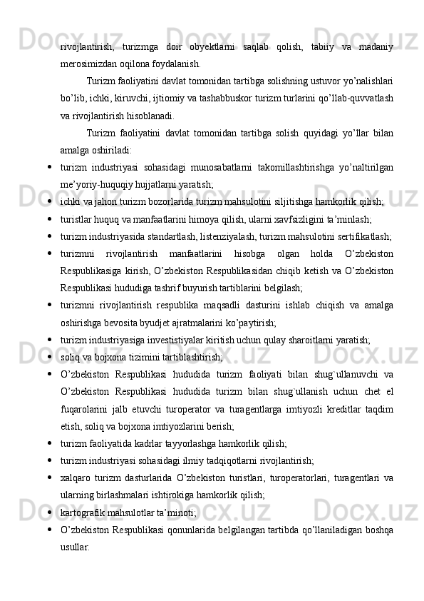 rivojlantirish,   turizmga   doir   obyektlarni   saqlab   qolish,   tabiiy   va   madaniy
merosimizdan oqilona foydalanish.
Turizm faoliyatini davlat tomonidan tartibga solishning ustuvor yo’nalishlari
bo’lib, ichki, kiruvchi, ijtiomiy va tashabbuskor turizm turlarini qo’llab-quvvatlash
va rivojlantirish hisoblanadi.
Turizm   faoliyatini   davlat   tomonidan   tartibga   solish   quyidagi   yo’llar   bilan
amalga oshiriladi:
 turizm   industriyasi   sohasidagi   munosabatlarni   takomillashtirishga   yo’naltirilgan
me’yoriy-huquqiy hujjatlarni yaratish;
 ichki va jahon turizm bozorlarida turizm mahsulotini siljitishga hamkorlik qilish;
 turistlar huquq va manfaatlarini himoya qilish, ularni xavfsizligini ta’minlash;
 turizm industriyasida standartlash, listenziyalash, turizm mahsulotini sertifikatlash;
 turizmni   rivojlantirish   manfaatlarini   hisobga   olgan   holda   O’zbekiston
Respublikasiga   kirish,   O’zbekiston   Respublikasidan   chiqib   ketish   va   O’zbekiston
Respublikasi hududiga tashrif buyurish tartiblarini belgilash;
 turizmni   rivojlantirish   respublika   maqsadli   dasturini   ishlab   chiqish   va   amalga
oshirishga bevosita byudjet ajratmalarini ko’paytirish;
 turizm industriyasiga investistiyalar kiritish uchun qulay sharoitlarni yaratish;
 soliq va bojxona tizimini tartiblashtirish;
 O’zbekiston   Respublikasi   hududida   turizm   faoliyati   bilan   shug`ullanuvchi   va
O’zbekiston   Respublikasi   hududida   turizm   bilan   shug`ullanish   uchun   chet   el
fuqarolarini   jalb   etuvchi   turoperator   va   turagentlarga   imtiyozli   kreditlar   taqdim
etish, soliq va bojxona imtiyozlarini berish;
 turizm faoliyatida kadrlar tayyorlashga hamkorlik qilish;
 turizm industriyasi sohasidagi ilmiy tadqiqotlarni rivojlantirish;
 xalqaro   turizm   dasturlarida   O’zbekiston   turistlari,   turoperatorlari,   turagentlari   va
ularning birlashmalari ishtirokiga hamkorlik qilish;
 kartografik mahsulotlar ta’minoti;
 O’zbekiston Respublikasi  qonunlarida belgilangan tartibda qo’llaniladigan boshqa
usullar. 