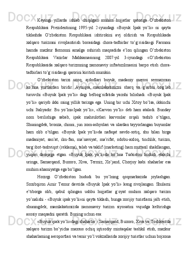 Keyingi   yillarda   ishlab   chiqilgan   muhim   hujjatlar   qatoriga   O’zbekiston
Respublikasi   Prezidentining   1995-yil   2-iyundagi   «Buyuk   Ipak   yo’li»   ni   qayta
tiklashda   O’zbekiston   Respublikasi   ishtirokini   avj   oldirish   va   Respublikada
xalqaro   turizmni   rivojlantirish   borasidagi   chora-tadbirlar   to’g`risida»gi   Farmoni
hamda   mazkur   farmonni   amalga   oshirish   maqsadida   e’lon   qilingan   O’zbekiston
Respublikasi   Vazirlar   Mahkamasining   2007-yil   3-iyundagi   «O’zbekiston
Respublikasida   xalqaro turizmning zamonaviy  infratuzilmasini  barpo etish  chora-
tadbirlari to’g`risida»gi qarorini kiritish mumkin.
O’zbekiston   tarixi   uzoq,   ajdodlari   buyuk,   madaniy   merosi   sermazmun
ko’hna   yurtlardan   biridir.   Ayniqsa,   mamlakatimizni   sharq   va   g`arbni   bog`lab
turuvchi   «Buyuk   Ipak   yo’li»   dagi   belbog`sifatida   yaxshi   bilishadi.   «Buyuk   Ipak
yo’li»   qariyib   ikki   ming   yillik   tarixga   ega.   Uning   bir   uchi   Xitoy   bo’lsa,   ikkinchi
uchi   Italiyadir.   Bu   yo’lni«Ipak   yo’li»,   «Karvon   yo’li»   deb   ham   ataladi.   Bunday
nom   berilishiga   sabab,   ipak   mahsulotlari   karvonlar   orqali   tashib   o’tilgan,
Shuningdek, bronza, chinni, jun xom-ashyolari va ulardan tayyorlangan buyumlar
ham   olib   o’tilgan.   «Buyuk   Ipak   yo’li»da   nafaqat   savdo-sotiq,   shu   bilan   birga
madaniyat,   san’at,   ilm-fan,   ma’naviyat,   ma’rifat,   odobu-axloq,   tinchlik,   turizm,
targ`ibot-tashviqot (reklama), talab va taklif (marketing) ham muttasil shakllangan,
yuqori   darajaga   etgan.   «Buyuk   Ipak   yo’li»da   ko’hna   Turkiston   hududi   etakchi
uringa,   Samarqand,   Buxoro,   Xiva,   Termiz,   Xo’jand,   Chorjuy   kabi   shaharlar   esa
muhim ahamiyatga ega bo’lgan.
Hozirgi   O’zbekiston   hududi   bu   yo’lning   qoqmarkazida   joylashgan.
Soxibqiron   Amir   Temur   davrida   «Buyuk   Ipak   yo’li»   keng   rivojlangan.   Shularni
e’tiborga   olib,   qabul   qilingan   ushbu   hujjatlar   g`oyat   muhim   xalqaro   turizm
yo’nalishi - «Buyuk ipak yo’li»ni qayta tiklash, bunga xorijiy turistlarni jalb etish,
shuningdek,   mamlakatimizda   zamonaviy   turizm   siyosatini   vujudga   keltirishga
asosiy maqsadni qaratdi. Buning uchun esa:
«Buyuk ipak yo’li»dagi shaharlar - Samarqand, Buxoro, Xiva va Toshkentda
xalqaro   turizm   bo’yicha   maxsus   ochiq   iqtisodiy   mintaqalar   tashkil   etish,   mazkur
shaharlarning aeroportlari va temir yo’l vokzallarida xorijiy turistlar uchun bojxona 