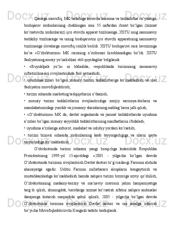 Qarorga muvofiq, MK tarkibiga kiruvchi korxona va tashkilotlar ro’yxatiga,
boshqaruv   xodimlarining   cheklangan   soni   55   nafardan   iborat   bo’lgan   (xizmat
ko’rsatuvchi xodimlarsiz) ijro etuvchi apparat tuzilmasiga, XSTU ning namunaviy
tashkiliy   tuzilmasiga   va   uning   boshqaruvini   ijro   etuvchi   apparatining   namunaviy
tuzilmasiga ilovalarga muvofiq rozilik berildi. XSTU boshqaruvi raisi  lavozimiga
ko’ra   «O’zbekturizm»   MK   raisining   o’rinbosari   hisoblanadigan   bo’ldi.   XSTU
faoliyatining asosiy yo’nalishlari etib quyidagilar belgilandi:
•   «BuyukIpak   yo’li»   ni   tiklashda,   respublikada   turizmning   zamonaviy
infratuzilmasini rivojlantirishda faol qatnashish;
•   uyushmaa’zolari   bo’lgan   xususiy   turizm   tashkilotlariga   ko’maklashish   va   ular
faoliyatini muvofiqlashtirish;
• turizm sohasida marketing tadqiqotlarini o’tkazish;
•   xususiy   turizm   tashkilotlarini   rivojlantirishga   xorijiy   sarmoya-dorlarni   va
mamlakatimizdagi yuridik va jismoniy shaxslarning mablag`larini jalb qilish;
•   «O’zbekturizm»   MK   da,   davlat   organlarida   va   jamoat   tashkilotlarida   uyushma
a’zolari bo’lgan xususiy sayyohlik tashkilotlarining manfaatlarini ifodalash;
• uyushma a’zolariga axborot, maslahat va uslubiy yordam ko’rsatish;
•   turizm   biznesi   sohasida   xodimlarning   kasb   tayyorgarligiga   va   ularni   qayta
tayyorlashga ko’maklashish.
O’zbekistonda   turizm   sohasini   yangi   bosqichga   kutarishda   Respublika
Prezidentining   1999-yil   15-apreldagi   «2005   -   yilgacha   bo’lgan   davrda
O’zbekistonda turizmni rivojlantirish Davlat dasturi to’g`risida»gi Farmoni alohida
ahamiyatga   egadir.   Ushbu   Farmon   millatlararo   aloqalarni   kengaytirish   va
mustahkamlashga ko’maklashish hamda xalqaro turizm bozoriga uzviy qo’shilish,
O’zbekistonning   madaniy-tarixiy   va   ma’naviy   merosini   jahon   hamjamiyatiga
targ`ib   qilish,   shuningdek,   turistlarga   xizmat   ko’rsatish   sifatini   xalqaro   andozalar
darajasiga   kutarish   maqsadida   qabul   qilinib,   2005   -   yilgacha   bo’lgan   davrda
O’zbekistonda   turizmni   rivojlantirish   Davlat   dasturi   va   uni   amalga   oshirish
bo’yicha Muvofiqlashtiruvchi Kengash tarkibi tasdiqlandi.  