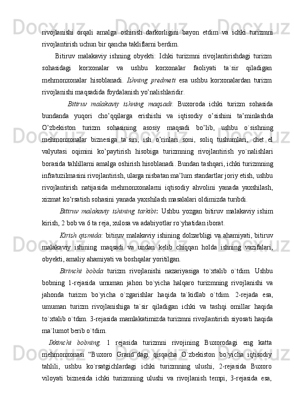 rivojlanishi   orqali   amalga   oshirish   darkorligini   bayon   etdim   va   ichki   turizmni
rivojlantirish uchun bir qancha takliflarni berdim.
    Bitiruv   malakaviy   ishning   obyekti:   Ichki   turizmni   rivojlantirishdagi   turizm
sohasidagi   korxonalar   va   ushbu   korxonalar   faoliyati   ta`sir   qiladigan
mehmonxonalar   hisoblanadi.   Ishning   predmeti   esa   ushbu   korxonalardan   turizm
rivojlanishi maqsadida foydalanish yo’nalishlaridir.
    Bitiruv   malakaviy   ishning   m aqsadi :   Buxoroda   ichki   turizm   sohasida
bundanda   yuqori   cho’qqilarga   erishishi   va   iqtisodiy   o’sishini   ta’minlash da
O’zbekiston   turizm   sohasining   asosiy   maqsadi   bo’lib ,   ushbu   o`sishning
mehmonxonalar   biznesiga   ta`siri,   ish   o’rinlari   soni,   soliq   tushumlari,   chet   el
valyutasi   oqimini   ko’paytirish   hisobiga   turizmning   rivojlantirish   yo`nalishlari
borasida tahlillarni amalga oshirish hisoblanadi . Bundan tashqari, ichki turizmning
infratuzilmasini rivojlantirish, ularga nisbatan ma’lum standartlar joriy etish, ushbu
rivojlantirish   natijasida   mehmonxonalarni   iqtisodiy   ahvolini   yanada   yaxshilash,
xizmat ko‘rsatish sohasini yanada yaxshilash masalalari oldimizda turibdi.
Bitiruv   malakaviy   ishining   tarkibi :   Ushbu   yozgan   bitiruv   malakaviy   ishim
kirish, 2 bob va 6 ta reja, xulosa va adabiyotlar ro`yhatidan iborat.
Kirish qismida:   bitiruv malakaviy ishining dolzarbligi va ahamiyati, bitiruv
malakaviy   ishining   maqsadi   va   undan   kelib   chiqqan   holda   ishning   vazifalari,
obyekti, amaliy ahamiyati va boshqalar yoritilgan. 
B irinchi   bobda   turizm   rivojlanishi   nazariyasiga   to`xtalib   o`tdim.   Ushbu
bobning   1-rejasida   umuman   jahon   bo`yicha   halqaro   turizmning   rivojlanishi   va
jahonda   turizm   bo`yicha   o`zgarishlar   haqida   ta`kidlab   o`tdim.   2-rejada   esa,
umuman   turizm   rivojlanishiga   ta`sir   qiladigan   ichki   va   tashqi   omillar   haqida
to`xtalib o`tdim. 3-rejasida mamlakatimizda turizmni rivojlantirish siyosati haqida
ma`lumot berib o`tdim.
Ikkinchi   bob ning.   1   rejasida   turizmni   rivoji ning   Buxorodagi   eng   katta
mehmonxonasi   “Buxoro   Grand”dagi   qisqacha   O`zbekiston   bo`yicha   iqtisodiy
tahlili,   ushbu   ko`rsatgichlardagi   ichki   turizmning   ulushi,   2-rejasida   Buxoro
viloyati   biznesida   ichki   turizmning   ulushi   va   rivojlanish   tempi,   3-rejasida   esa, 