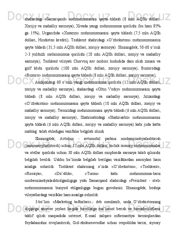 shahardagi   «Samarqand»   mehmonxonasini   qayta   tiklash   (8   mln   AQSh   dollari.
Xorijiy va mahalliy sarmoya); Xivada yangi mehmonxona qurilishi (bu ham 85%
ga   15%),   Urganchda   «Xorazm»   mehmonxonasini   qayta   tiklash   (7,5   mln   AQSh
dollari,   Hindiston   krediti);   Toshkent   shahridagi   «O’zbekiston»   mehmonxonasini
qayta tiklash (31,5 mln AQSh dollari, xorijiy sarmoya). Shuningdek, 50-60 o’rinli
2-3   yulduzli   mehmonxona   qurilishi   (20   mln   AQSh   dollari,   xorijiy   va   mahalliy
sarmoya);   Toshkent   viloyati   Chorvoq   suv   ombori   hududida   dam   olish   zonasi   va
golf   klubi   qurilishi   (100   mln   AQSh   dollari,   xorijiy   sarmoya);   Buxorodagi
«Buxoro» mehmonxonasini qayta tiklash (8 mln AQSh dollari, xorijiy sarmoya);
Andijondagi 60 o’rinli yangi  mehmonxona qurilishi  (12 mln AQSh dollari,
xorijiy   va   mahalliy   sarmoya),   shahardagi   «Oltin   Vodiy»   mehmonxonasini   qayta
tiklash   (8   mln   AQSh   dollari,   xorijiy   va   mahalliy   sarmoya);   Jizzaxdagi
«O’zbekiston»   mehmonxonasini   qayta   tiklash   (10   mln   AQSh   dollari,   xorijiy   va
mahalliy sarmoya); Termizdagi mehmonxonani qayta tiklash (6 mln AQSh dollari,
xorijiy   va   mahalliy   sarmoya);   Shahrisabzdagi   «Shahrisabz»   mehmonxonasini
qayta   tiklash   (6   mln   AQSh   dollari,   xorijiy   va   mahalliy   sarmoya)   kabi   juda   katta
mablag` talab etiladigan vazifalar belgilab olindi. 
Shuningdek,   Avtobus   -   avtomobil   parkini   modernizastiyalashtirish
(zamonaviylashtirish) uchun 12 mln AQSh dollari, kichik xususiy mehmonxonalar
va otellar qurilishi uchun 30 mln AQSh dollari miqdorida sarmoya talab qilinishi
belgilab   berildi.   Ushbu   bo’limda   belgilab   berilgan   vazifalardan   asosiylari   ham
amalga   oshirildi.   Toshkent   shahrining   o’zida   «O’zbekiston»,   «Toshkent»,
«Rossiya»,   «Do’stlik»,   «Turon»   kabi   mehmonxona-larni
modernizastiyalashtirilganligiga   yoki   Samarqand   shahridagi   «Prezident   -   otel»
mehmonxonasini   bunyod   etilganligiga   bugun   guvohmiz.   Shuningdek,   boshqa
viloyatlardagi vazifalar ham amalga oshirildi. 
3-bo’lim:   «Marketing   tadbirlari»,-   deb   nomlanib,   unda   O’zbekistonning
diqqatga   sazovor   joylari   haqida   turistlarga   ma’lumot   berish   va   turmahsulotlarni
taklif   qilish   maqsadida   internet,   E-mail   xalqaro   informastiya   tarmoqlaridan
foydalanishni   rivojlantirish;   Gid-ekskursovodlar   uchun   respublika   tarixi,   siyosiy 