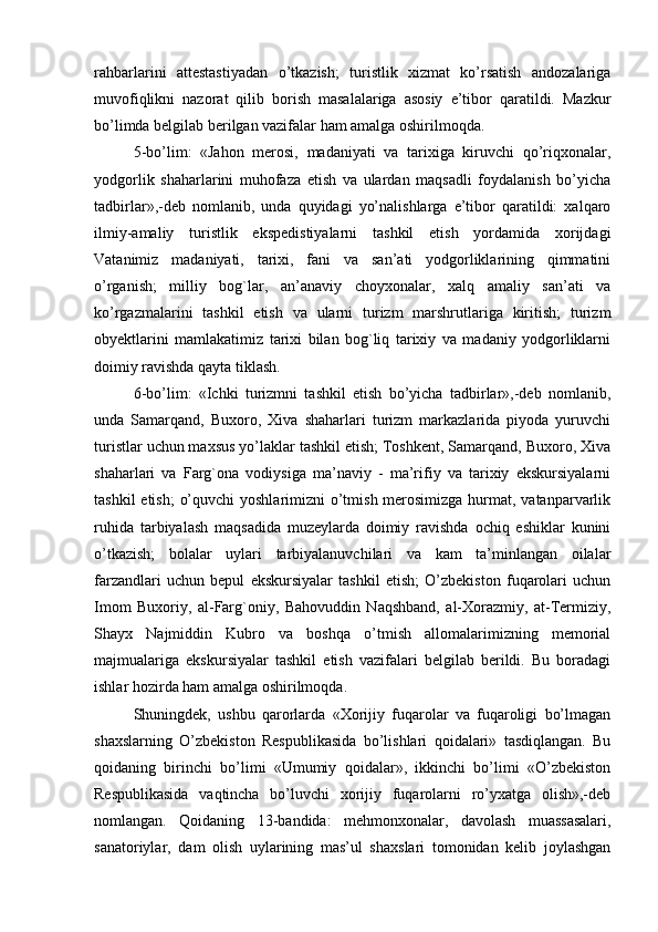 rahbarlarini   attestastiyadan   o’tkazish;   turistlik   xizmat   ko’rsatish   andozalariga
muvofiqlikni   nazorat   qilib   borish   masalalariga   asosiy   e’tibor   qaratildi.   Mazkur
bo’limda belgilab berilgan vazifalar ham amalga oshirilmoqda.
5-bo’lim:   «Jahon   merosi,   madaniyati   va   tarixiga   kiruvchi   qo’riqxonalar,
yodgorlik   shaharlarini   muhofaza   etish   va   ulardan   maqsadli   foydalanish   bo’yicha
tadbirlar»,-deb   nomlanib,   unda   quyidagi   yo’nalishlarga   e’tibor   qaratildi:   xalqaro
ilmiy-amaliy   turistlik   ekspedistiyalarni   tashkil   etish   yordamida   xorijdagi
Vatanimiz   madaniyati,   tarixi,   fani   va   san’ati   yodgorliklarining   qimmatini
o’rganish;   milliy   bog`lar,   an’anaviy   choyxonalar,   xalq   amaliy   san’ati   va
ko’rgazmalarini   tashkil   etish   va   ularni   turizm   marshrutlariga   kiritish;   turizm
obyektlarini   mamlakatimiz   tarixi   bilan   bog`liq   tarixiy   va   madaniy   yodgorliklarni
doimiy ravishda qayta tiklash.
6-bo’lim:   «Ichki   turizmni   tashkil   etish   bo’yicha   tadbirlar»,-deb   nomlanib,
unda   Samarqand,   Buxoro,   Xiva   shaharlari   turizm   markazlarida   piyoda   yuruvchi
turistlar uchun maxsus yo’laklar tashkil etish; Toshkent, Samarqand, Buxoro, Xiva
shaharlari   va   Farg`ona   vodiysiga   ma’naviy   -   ma’rifiy   va   tarixiy   ekskursiyalarni
tashkil  etish;  o’quvchi  yoshlarimizni o’tmish merosimizga hurmat, vatanparvarlik
ruhida   tarbiyalash   maqsadida   muzeylarda   doimiy   ravishda   ochiq   eshiklar   kunini
o’tkazish;   bolalar   uylari   tarbiyalanuvchilari   va   kam   ta’minlangan   oilalar
farzandlari   uchun   bepul   ekskursiyalar   tashkil   etish;   O’zbekiston   fuqarolari   uchun
Imom   Buxoriy,   al-Farg`oniy,   Bahovuddin   Naqshband,   al-Xorazmiy,   at-Termiziy,
Shayx   Najmiddin   Kubro   va   boshqa   o’tmish   allomalarimizning   memorial
majmualariga   ekskursiyalar   tashkil   etish   vazifalari   belgilab   berildi.   Bu   boradagi
ishlar hozirda ham amalga oshirilmoqda.
Shuningdek,   ushbu   qarorlarda   «Xorijiy   fuqarolar   va   fuqaroligi   bo’lmagan
shaxslarning   O’zbekiston   Respublikasida   bo’lishlari   qoidalari»   tasdiqlangan.   Bu
qoidaning   birinchi   bo’limi   «Umumiy   qoidalar»,   ikkinchi   bo’limi   «O’zbekiston
Respublikasida   vaqtincha   bo’luvchi   xorijiy   fuqarolarni   ro’yxatga   olish»,-deb
nomlangan.   Qoidaning   13-bandida:   mehmonxonalar,   davolash   muassasalari,
sanatoriylar,   dam   olish   uylarining   mas’ul   shaxslari   tomonidan   kelib   joylashgan 