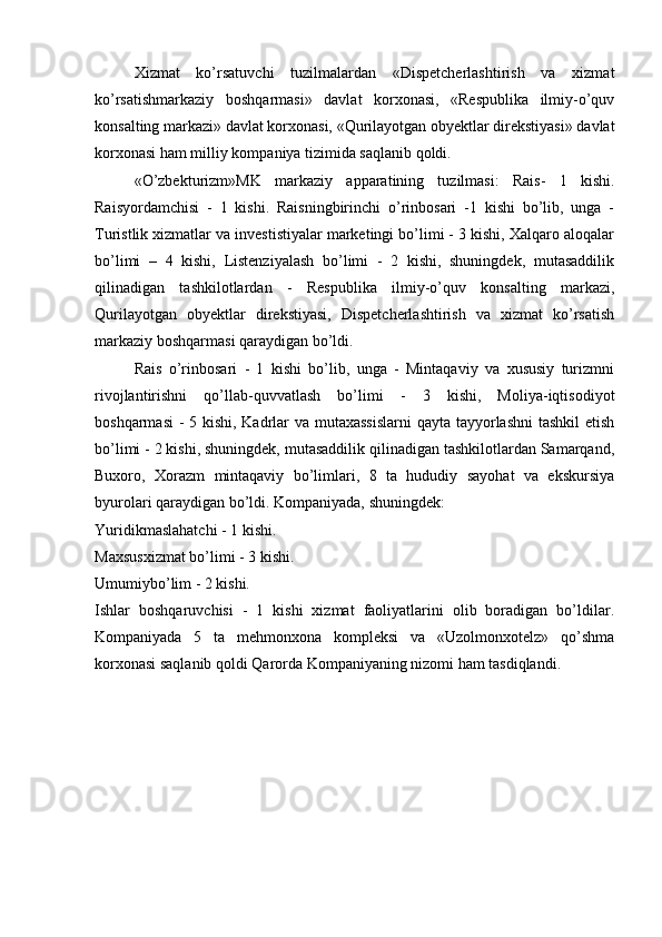 Xizmat   ko’rsatuvchi   tuzilmalardan   «Dispetcherlashtirish   va   xizmat
ko’rsatishmarkaziy   boshqarmasi»   davlat   korxonasi,   «Respublika   ilmiy-o’quv
konsalting markazi» davlat korxonasi, «Qurilayotgan obyektlar direkstiyasi» davlat
korxonasi ham milliy kompaniya tizimida saqlanib qoldi. 
«O’zbekturizm»MK   markaziy   apparatining   tuzilmasi:   Rais-   1   kishi.
Raisyordamchisi   -   1   kishi.   Raisningbirinchi   o’rinbosari   -1   kishi   bo’lib,   unga   -
Turistlik xizmatlar va investistiyalar marketingi bo’limi - 3 kishi, Xalqaro aloqalar
bo’limi   –   4   kishi,   Listenziyalash   bo’limi   -   2   kishi,   shuningdek,   mutasaddilik
qilinadigan   tashkilotlardan   -   Respublika   ilmiy-o’quv   konsalting   markazi,
Qurilayotgan   obyektlar   direkstiyasi,   Dispetcherlashtirish   va   xizmat   ko’rsatish
markaziy boshqarmasi qaraydigan bo’ldi. 
Rais   o’rinbosari   -   1   kishi   bo’lib,   unga   -   Mintaqaviy   va   xususiy   turizmni
rivojlantirishni   qo’llab-quvvatlash   bo’limi   -   3   kishi,   Moliya-iqtisodiyot
boshqarmasi  - 5 kishi, Kadrlar va mutaxassislarni  qayta tayyorlashni  tashkil  etish
bo’limi - 2 kishi, shuningdek, mutasaddilik qilinadigan tashkilotlardan Samarqand,
Buxoro,   Xorazm   mintaqaviy   bo’limlari,   8   ta   hududiy   sayohat   va   ekskursiya
byurolari qaraydigan bo’ldi. Kompaniyada, shuningdek:
Yuridikmaslahatchi - 1 kishi.
Maxsusxizmat bo’limi - 3 kishi.
Umumiybo’lim - 2 kishi. 
Ishlar   boshqaruvchisi   -   1   kishi   xizmat   faoliyatlarini   olib   boradigan   bo’ldilar.
Kompaniyada   5   ta   mehmonxona   kompleksi   va   «Uzolmonxotelz»   qo’shma
korxonasi saqlanib qoldi Qarorda Kompaniyaning nizomi ham tasdiqlandi. 