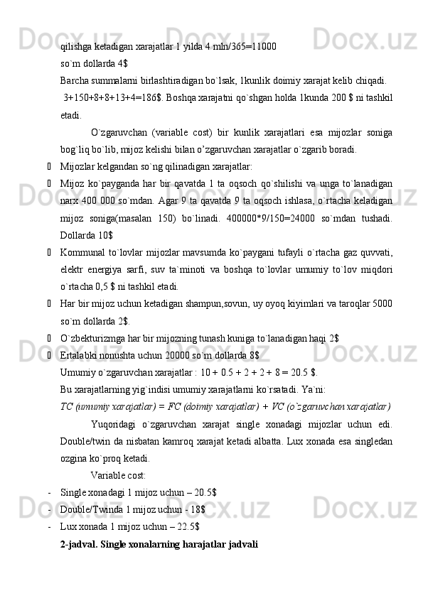 qilishga ketadigan xarajatlar 1 yilda 4 mln/365=11000
so`m dollarda 4$
Barcha summalarni birlashtiradigan bo`lsak, 1kunlik doimiy xarajat kelib chiqadi. 
 3+150+8+8+13+4=186$. Boshqa xarajatni qo`shgan holda 1kunda 200 $ ni tashkil
etadi. 
O`zgaruvchan   (variable   cost)   bir   kunlik   xarajatlari   esa   mijozlar   soniga
bog`liq bo`lib, mijoz kelishi bilan o’zgaruvchan xarajatlar o`zgarib boradi.
 Mijozlar kelgandan so`ng qilinadigan xarajatlar:
 Mijoz   ko`payganda   har   bir   qavatda   1   ta   oqsoch   qo`shilishi   va   unga   to`lanadigan
narx 400 000 so`mdan. Agar 9 ta qavatda 9 ta oqsoch ishlasa, o`rtacha keladigan
mijoz   soniga(masalan   150)   bo`linadi.   400000*9/150=24000   so`mdan   tushadi.
Dollarda 10$
 Kommunal to`lovlar  mijozlar  mavsumda ko`paygani tufayli o`rtacha gaz quvvati,
elektr   energiya   sarfi,   suv   ta`minoti   va   boshqa   to`lovlar   umumiy   to`lov   miqdori
o`rtacha 0,5 $ ni tashkil etadi.
 Har bir mijoz uchun ketadigan shampun,sovun, uy oyoq kiyimlari va taroqlar 5000
so`m dollarda 2$.
 O`zbekturizmga har bir mijozning tunash kuniga to`lanadigan haqi 2$
 Ertalabki nonushta uchun 20000 so`m dollarda 8$
Umumiy o`zgaruvchan xarajatlar : 10 + 0.5 + 2 + 2 + 8 = 20.5 $. 
Bu xarajatlarning yig`indisi umumiy xarajatlarni ko`rsatadi. Ya`ni:
TC (umumiy xarajatlar) = F С  (doimiy xarajatlar) + VC (o`zgaruvchan xarajatlar)
Yuqoridagi   o`zgaruvchan   xarajat   single   xonadagi   mijozlar   uchun   edi.
Double/twin da nisbatan kamroq xarajat ketadi albatta. Lux xonada esa singledan
ozgina ko`proq ketadi.
Variable cost:
- Single xonadagi 1 mijoz uchun – 20.5$
- Double/Twinda 1 mijoz uchun - 18$ 
- Lux xonada 1 mijoz uchun – 22.5$
2-jadval. Single xonalarning harajatlar jadvali 