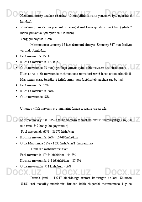 - Xonalarni asosiy tozalanishi uchun 12 kun(yilida 2 marta yanvar va iyul oylarida 6
kundan).
- Xonalarni(nomerlar va personal xonalari) disinfeksiya qilish uchun 4 kun (yilida 2
marta yanvar va iyul oylarida 2 kundan).
- Yangi yil paytida 2 kun
Mehmonxona umumiy 18 kun daromad olmaydi. Umumiy 347 kun faoliyat
yuritadi. Jumladan:
 Faol mavsumda 152 kun
 Kuchsiz mavsumda 172 kun
 O`lik mavsumda 23 kun(agar faqat yanvar oyini o`lik mavsum deb hisoblasak)
Kuchsiz va o`lik mavsumda mehmonxona nomerlari narxi biroz arzonlashtiriladi.
Mavsumga qarab turistlarni kelish tempi quyidagicha tebranishga ega bo`ladi.
 Faol mavsumda 67%
 Kuchsiz mavsumda 36%
 O`lik mavsumda 18%
Umumiy yillik mavsum protsentlarini foizda nisbatini chiqarsak:
- Mehmonxona yiliga 86526 ta kishi/kunga xizmat ko`rsatish imkoniyatiga ega(258
ta o`rinni 347 kunga ko`paytiramiz)
-  Faol mavsumda 67% - 26275 kishi/kun
- Kuchsiz mavsumda 36% - 15440 kishi/kun
- O`lik Mavsumda 18% - 1032 kishi/kun(1-diagramma)
Jumladan mahalliy turistlar:
- Faol mavsumda 17454 kishi/kun – 44.5%
- Kuchsiz mavsumda 11816 kishi/kun – 27.5%
- O`lik mavsumda  911 kishi/kun - 16%
Demak   jami   –   42747   kishi/kunga   xizmat   ko`rsatgan   bo`ladi.   Shundan
30181   tasi   mahalliy   turistlardir.   Bundan   kelib   chiqadiki   mehmonxona   1   yilda 