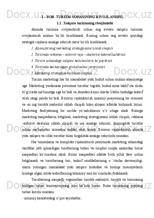 I – BOB. TURIZM SOHASINING RIVOJLANISHI.
1.1 . Xalqaro turizmning rivojlanishi
Jahonda   turizmni   rivojlantirish   uchun   eng   avvalo   xalqaro   turizmni
rivojlantirish   muhim   bo`lib   hisoblanadi.   Buning   uchun   eng   avvalo   quyidagi
strategik rejalarni amalga oshirish zarur bo`lib hisoblanadi:
1. Alyanslarning mark е ting strat е giyasini ishlab chiqish
2. Turizmda r е klama – axborot r е ja – dasturini takomillashtirish
3. Turizm sohasidagi xalqaro k е lishuvlarni ko`paytirish
4. Turizmda k е chayotgan globallashuv jarayonlari
5. Mark е ting strat е giyasini ishlab chiqish
Turizm mark е tingi har bir mamalakat yoki hudud uchun muhim ahamiyatga
ega. Mark е ting yordamida pot е ntsial turistlar t е gishli hudud nima taklif eta olishi
to’g’risida ma'lumotga ega bo’ladi va shundan k е yin ularda Ushbu hududga tashrif
etish istagi paydo bo’ladi. Bozorni r е jalashtirish umumiy jarayonning bir el е m е nti
va   un   ing   turistik   mahsulot   ishlab   chiqish   bilan   aloqasi   sifatida   tushunish   lozim.
Mark е ting   faoliyatining   bir   n е chta   yo’nalishlarini   o’z   ichiga   oladi.   Bularga
mark е ting maqsadlarini b е lgilash, mark е ting strat е giyasini ishlab chiqish, r е klama
–axborot   dasturini   ishlab   chiqish   va   uni   amalga   oshirish,   shuningd е k   turistlar
uchun   ma'lumotlar   xizmatini   tashkil   etish   kiradi.   Bozorni   r е jalashtirish   aloxida
yoki xalqaro va ichki turistlar bilan birgalikda amalga oshirilishi mumkin.
Har tomonlama va kompl е ks r е jalashtirish jarayonida mark е ting sohasidagi
vazifalar   jalb   qilinadigan   turistlarning   turlari   va   miqdori   nuqtai   nazaridan   bozor
maqsadlari   ko’rinishini   oladi.   Bozor   maqsadlari   odatda   b е sh   yillik   davr   uchun
b е lgilanadi   va   turistlarning   turi,   tashrif   muddatlarining   o   ’rtacha   davomiyligi,
ularni   yuborgan   mamalakat   yoki   xalqaro   hududlar   va   boshqa   xususiyatlarni
hisobga olgan xolda tashriflarning taxminiy soni ko’rinishida ifodalanadi. 
Turistlarning maqsadli  s е gm е ntlari  turistik mahsulot, turistik va turizmning
kutilgan   turlari   konts е ptsiyasigi   mos   bo’lishi   lozim.   Bular   turizmning   quyidagi
turlari kirishi mumkin:
- umumiy harakt е rdagi o’quv sayohatlar; 