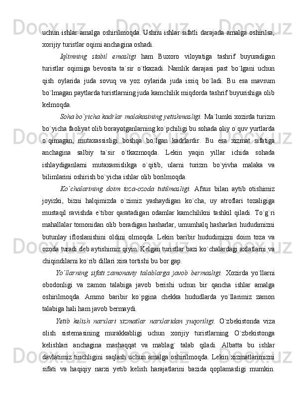 uchun   ishlar   amalga   oshirilmoqda.   Ushnu   ishlar   sifatli   darajada   amalga   oshirilsa,
xorijiy turistlar oqimi anchagina oshadi.
Iqlimning   stabil   emasligi   ham   Buxoro   viloyatiga   tashrif   buyuradigan
turistlar   oqimiga   bevosita   ta`sir   o`tkazadi.   Namlik   darajasi   past   bo`lgani   uchun
qish   oylarida   juda   sovuq   va   yoz   oylarida   juda   issiq   bo`ladi.   Bu   esa   mavsum
bo`lmagan paytlarda turistlarning juda kamchilik miqdorda tashrif buyurishiga olib
kelmoqda.
Soha bo`yicha kadrlar malakasining yetishmasligi.   Ma`lumki xozirda turizm
bo`yicha faoliyat olib borayotganlarning ko`pchiligi bu sohada oliy o`quv yurtlarda
o`qimagan,   mutaxassisligi   boshqa   bo`lgan   kadrlardir.   Bu   esa   xizmat   sifatiga
anchagina   salbiy   ta`sir   o`tkazmoqda.   Lekin   yaqin   yillar   ichida   sohada
ishlaydiganlarni   mutaxassislikga   o`qitib,   ularni   turizm   bo`yivha   malaka   va
bilimlarini oshirish bo`yicha ishlar olib borilmoqda.
Ko`chalarining   doim   toza-ozoda   tutilmasligi.   Afsus   bilan   aytib   otishimiz
joyizki,   bizni   halqimizda   o`zimiz   yashaydigan   ko`cha,   uy   atroflari   tozaligiga
mustaqil   ravishda   e`tibor   qaratadigan   odamlar   kamchilikni   tashkil   qiladi.   To`g`ri
mahallalar tomonidan olib boradigan hasharlar, umumhalq hasharlari hududimizni
butunlay   ifloslanishini   oldini   olmoqda.   Lekin   baribir   hududimizni   doim   toza   va
ozoda turadi deb aytishimiz qiyin. Kelgan turistlar bazi ko`chalardagi axlatlarni va
chiqindilarni ko`rib dillari xira tortishi bu bor gap.
Yo`llarning   sifati   zamonaviy   talablarga   javob   bermasligi.   Xozirda   yo`llarni
obodonligi   va   zamon   talabiga   javob   berishi   uchun   bir   qancha   ishlar   amalga
oshirilmoqda.   Ammo   baribir   ko`pgina   chekka   hududlarda   yo`llarimiz   zamon
talabiga hali ham javob bermaydi.
Yetib   kelish   narxlari   xizmatlar   narxlaridan   yuqoriligi.   O`zbekistonda   viza
olish   sistemasining   murakkabligi   uchun   xorijiy   turistlarning   O`zbekistonga
kelishlari   anchagina   mashaqqat   va   mablag`   talab   qiladi.   Albatta   bu   ishlar
davlatimiz   tinchligini   saqlash   uchun   amalga   oshirilmoqda.   Lekin   xizmatlarimizni
sifati   va   haqiqiy   narxi   yetib   kelish   harajatlarini   bazida   qoplamasligi   mumkin. 