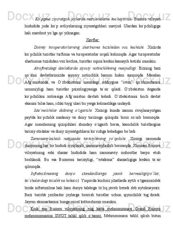 Ko`pgina   ziyoratgoh   joylarda   marshrutlarni   kuchaytirish.   Buxoro   viloyati
hududida   juda   ko`p   avliyolarning   ziyoratgohlari   mavjud.   Ulardan   ko`pchiligiga
hali marshrut yo`lga qo`yilmagan.
Xavflar:
Doimiy   turoperatorlarning   shartnoma   tuzishidan   vos   kechishi.   Xozirda
ko`pchilik turistlar turfirma va turoperatorlar orqali kelmoqda. Agar turoperatorlar
shartnoma tuzishdan voz kechsa, turistlar oqimi keskin kamayib ketishi mumkin.
Atrofimizdagi   davlatlarda   siyosiy   notinchlikning   mavjudligi.   Bizning   bazi
qo`shni   davlatlarimizda   siyosiy   notinchlik   hamon   hukm   surmoqda.   Masalan
Afg`onistonda   va   O`zbekistonni   nomidagi   oddiygina   “iston”   qo`shimchasini
umumiyligi   ham   turistlar   psixologiyasiga   ta`sir   qiladi.   O`zbekiston   deganda
ko`pchilikni   xotirasiga   Afg`oniston   davlati   keladi.   O`zbekistonni   tinch   davlat
ekanini bilsa ham, ichki tuyg`ulari bu yerga kelmaslikga undaydi.
Iste’molchilar   didining   o’zgarishi.   Xozirgi   kunda   zamon   rivojlanayotgan
paytda   ko`pchilik   madaniy   va   diniy   turizmga   qiziqishi   biroz   so`nib   bormoqda.
Agar   insonlarning   qiziqishlari   shunday   o`zgarib   borsa,   kamchilik   turistlargina
tarixiy obidalar va diniy ziyoratgohlarni ko`rishga keladigan bo`ladi.
Zamonaviylashish   natijasida   tarixiylikning   yo`qolishi.   Xozirgi   zamonda
dunyoning har bir hududi rivojlanib, zamonaviylashib bormoqda. Xususan Buxoro
viloyatining   eski   shaxar   hududida   ham   zamonaviy   inshootlar   barpo   etish
boshlandi.   Bu   esa   Buxoroni   tarixiyligi,   “ertakona”   shaxarligiga   keskin   ta`sir
qilmoqda.
Infratuzilmaning   dunyo   standardlariga   javob   bermasligi(yo`llar,
ko`chalardagi tozalik va hokazo).  Yuqorida kuchsiz jihatlarda aytib o`tganimizdek
bizda   infratuzilma   hali   ham   dunyo   talabiga   to`liq   javob   beradi   deb   aytolmaymiz.
Bazi   turistik   jozibador   joylarga   boorish   turistlar   uchun   qiyinchilik   tug`diradi.
Jayron ekomarkazini bunga misol keltirishimiz mumkin.
Endi   esa   Buxoro   viloyatining   eng   katta   mehmonxonasi   Grand   Buxoro
mehmonxonasini   SWOT   tahlil   qilib   o`tamiz.   Mehmononani   tahlil   qilish   butun 