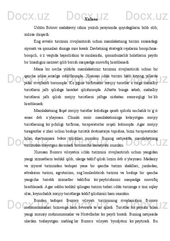 Xulosa
Ushbu   Bitiruv   malakaviy   ishini   yozish   jarayonida   quyidagilarni   bilib   olib,
xulosa chiqardi:
Eng   avvalo   turizmni   rivojlantirish   uchun   mamlakatning   turizm   soxasidagi
siyosati va qonunlari shunga mos kerak. Davlatning strategik rejalarini bosqichma-
bosqich,   o`z   vaqtida   bajarilishini   ta`minlanishi,   qonunbuzarlik   holatlarini   paydo
bo`lmasligini nazorat qilib borish maqsadga muvofiq hisoblanadi.
Mana   bir   necha   yildirki   mamlakatimiz   turizmni   rivojlantirish   uchun   bir
qancha   ishlar   amalga   oshirilmoqda.   Xususan   ichki   turizm   ham   keying   yillarda
jadal   rivojlanib   bormoqda.   Ko`pgina   turfirmalar   xorijiy   turistlar   o`rniga   mahalliy
turistlarni   jalb   qilishga   harakat   qilishmoqda.   Albatta   bunga   sabab,   mahalliy
turistlarni   jalb   qilish   xorijiy   turistlarni   jalbga   nisbatan   osonroqligi   bo`lib
hisoblanadi.
Mamlakatning faqat  xorijiy turistlar  kelishiga  qarab  qolishi  unchalik to`g`ri
emas   deb   o`ylayman.   Chunki   xozir   mamlakatimizga   kelayotgan   xorijiy
turistlarning   ko`pchiligi   turfirma,   turoperatorlar   orqali   kelmoqda.   Agar   xorijiy
turagentlar o`zlari uchun boshqa turistik destinatsiya topishsa, bizni turoperatorlar
bilan   shartnomani   bekor   qilishlari   mumkin.   Buning   natijasida,   mamlakatning
turizmdan olayotgan daromadi birmuncha kamayishi mumkin.
Xususan   Buxoro   viloyatini   ichki   turizmini   rivojlantirish   uchun   yangidan
yangi xizmatlarni tashkil qilib, ularga taklif qilish lozim deb o`ylayman. Madaniy
va   ziyorat   turizmidan   tashqari   yana   bir   qancha   turizm   shakllari,   jumladan,
attraksion   turizm,   agroturizm,   sog`lomlashtirish   turizmi   va   boshqa   bir   qancha
yangicha   turistik   xizmatlar   taklifini   ko`paytirishimiz   maqsadga   muvofiq
hisoblanadi. Agar ushbu tashkil qilingan turizm turlari ichki turizmga o`zini oqlay
olsa, keyinchalik xorijiy turistlarga taklif qilishimiz ham mumkin.
Bundan   tashqari   Buxoro   viloyati   turizmining   rivojlanishini   Buxoro
mehmonxonalari   biznesiga   ham   bevosita   ta`sir   qiladi.   Turistlar   ko`payishi   bilan
yangi  xususiy   mehmonxonalar  va  Hostellarlar  ko`payib boradi.  Buning natijasida
ulardan   tushayotgan   mablag`lar   Buxoro   viloyati   byudjetini   ko`paytiradi.   Bu 