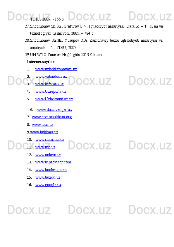 ТDIU, 2009. - 155 b.
27. Shodmonov Sh.Sh., G’afurov U.V. Iqtisodiyot nazariyasi.  D arslik. – T., «Fan va
texnologiya» nashriyoti, 2005. – 784 b.
28. Shodmonov Sh.Sh., Yusupov  R.A.  Zamonaviy bozor   iqtisodiyoti  nazariyasi  va
amaliyoti. – T.: TDIU, 2007. 
29. UN WTO Tourism Highlights 201 3  Edition.
Internet saytlar:
1. www.uzbekistonovozi.uz     
2. www.vatandosh.uz     
3. www.infoman.uz     
4. www.Uzreports.uz     
5. www.Uzbektourism.uz     
6.    www.discovenger.uz  
7.    www.dreambukhara.org  
8.    www.tour.uz  
9. www.bukhara.uz     
10. www.statistics.uz     
11. www.tun.uz   
12. www.onlayn.uz   
13. www.tripadvisor.com   
14. www.booking.com   
15. www.buxdu.uz   
16. www.google.ru    