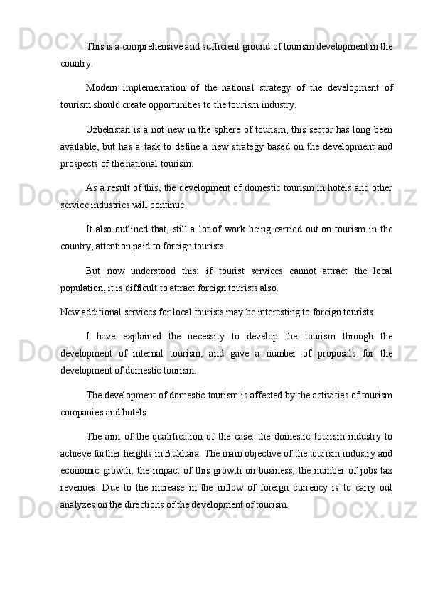 This is a comprehensive and sufficient ground of tourism development in the
country.
Modern   implementation   of   the   national   strategy   of   the   development   of
tourism should create opportunities to the tourism industry.
  Uzbekistan is a not new in the sphere of tourism, this sector has long been
available,   but   has   a   task   to   define   a   new   strategy   based   on   the   development   and
prospects of the national tourism. 
As a result of this, the development of domestic tourism in hotels and other
service industries will continue.
It  also   outlined  that,  still   a  lot   of   work  being  carried  out   on  tourism   in  the
country, attention paid to foreign tourists.
But   now   understood   this:   if   tourist   services   cannot   attract   the   local
population, it is difficult to attract foreign tourists also.
New additional services for local tourists may be interesting to foreign tourists. 
I   have   explained   the   necessity   to   develop   the   tourism   through   the
development   of   internal   tourism,   and   gave   a   number   of   proposals   for   the
development of domestic tourism.
The development of domestic tourism is affected by the activities of tourism
companies and hotels.
The   aim   of   the   qualification   of   the   case:   the   domestic   tourism   industry   to
achieve further heights in Bukhara. The main objective of the tourism industry and
economic   growth,   the   impact   of   this   growth   on   business,   the   number   of   jobs   tax
revenues.   Due   to   the   increase   in   the   inflow   of   foreign   currency   is   to   carry   out
analyzes on the directions of the development of tourism.  