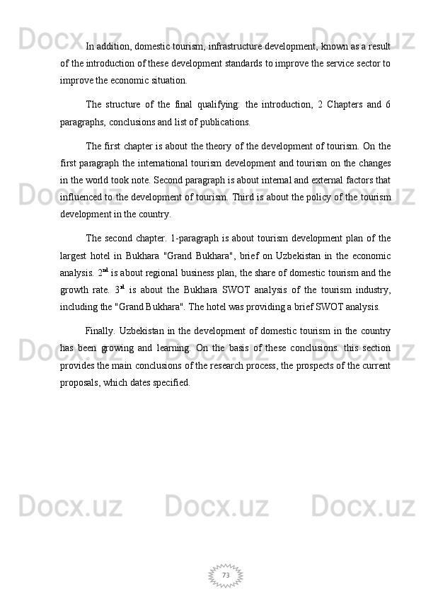 73In addition, domestic tourism, infrastructure development, known as a result
of the introduction of these development standards to improve the service sector to
improve the economic situation.
The   structure   of   the   final   qualifying:   the   introduction,   2   Chapters   and   6
paragraphs, conclusions and list of publications.
The first chapter is about the theory of the development of tourism. On the
first paragraph the international tourism  development and tourism  on the changes
in the world took note. Second paragraph is about internal and external factors that
influenced to the development of tourism. Third is about the policy of the tourism
development in the country.
The  second  chapter.  1-paragraph   is  about  tourism   development  plan  of   the
largest   hotel   in   Bukhara   "Grand   Bukhara",   brief   on   Uzbekistan   in   the   economic
analysis. 2 nd
 is about regional business plan, the share of domestic tourism and the
growth   rate.   3 rd
  is   about   the   Bukhara   SWOT   analysis   of   the   tourism   industry,
including the "Grand Bukhara". The hotel was providing a brief SWOT analysis.
  Finally.  Uzbekistan  in  the  development   of  domestic   tourism   in  the  country
has   been   growing   and   learning.   On   the   basis   of   these   conclusions.   this   section
provides the main conclusions of the research process, the prospects of the current
proposals, which dates specified. 