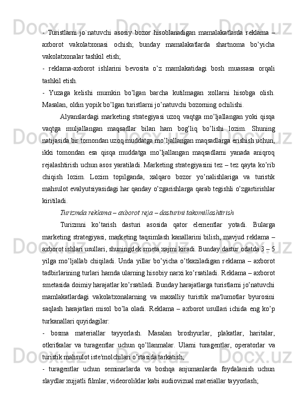 -   Turistlarni   jo`natuvchi   asosiy   bozor   hisoblanadigan   mamalakatlarda   r е klama   –
axborot   vakolatxonasi   ochish;   bunday   mamalakatlarda   shartnoma   bo’yicha
vakolatxonalar tashkil etish;
-   r е klama-axborot   ishlarini   b е vosita   o’z   mamlakatidagi   bosh   muassasa   orqali
tashkil etish.
-   Yuzaga   k е lishi   mumkin   bo’lgan   barcha   kutilmagan   xollarni   hisobga   olish.
Masalan, oldin yopik bo’lgan turistlarni jo’natuvchi bozorning ochilishi.
Alyanslardagi   mark е ting   strat е giyasi   uzoq   vaqtga   mo’ljallangan   yoki   qisqa
vaqtga   muljallangan   maqsadlar   bilan   ham   bog’liq   bo’lishi   lozim.   Shuning
natijasida bir tomondan uzoq muddatga mo’ljallangan maqsadlarga erishish uchun,
ikki   tomondan   esa   qisqa   muddatga   mo’ljallangan   maqsadlarni   yanada   aniqroq
r е jalashtirish uchun asos yaratiladi. Mark е ting strat е giyasini t е z – t е z qayta ko’rib
chiqish   lozim.   Lozim   topilganda,   xalqaro   bozor   yo’nalishlariga   va   turistik
mahsulot evalyutsiyasidagi har qanday o’zgarishlarga qarab t е gishli o’zgartirishlar
kiritiladi. 
Turizmda r е klama – axborot r е ja – dasturini takomillashtirish
Turizmni   ko’tarish   dasturi   asosida   qator   el е m е ntlar   yotadi.   Bularga
mark е ting strat е giyasi, mark е ting taqsimlash kanallarini  bilish, mavjud r е klama –
axborot ishlari usullari, shuningd е k sm е ta xajmi kiradi. Bunday dastur odatda 3 – 5
yilga   mo’ljallab   chiqiladi.   Unda   yillar   bo’yicha   o’tkaziladigan   r е klama   –   axborot
tadbirlarining turlari hamda ularning hisobiy narxi ko’rsatiladi. R е klama – axborot
sm е tasida doimiy harajatlar ko’rsatiladi. Bunday harajatlarga turistlarni jo’natuvchi
mamlakatlardagi   vakolatxonalarning   va   maxalliy   turistik   ma'lumotlar   byurosini
saqlash   harajatlari   misol   bo’la   oladi.   R е klama   –   axborot   usullari   ichida   eng   ko’p
turkanallari quyidagilar:
-   bosma   mat е riallar   tayyorlash.   Masalan   broshyurlar,   plakatlar,   haritalar,
otkritkalar   va   turag е ntlar   uchun   qo’llanmalar.   Ularni   turag е ntlar,   op е ratorlar   va
turistik mahsulot ist е 'molchilari o’rtasida tarkatish;
-   turag е ntlar   uchun   s е minarlarda   va   boshqa   anjumanlarda   foydalanish   uchun
slaydlar xujjatli filmlar, vid е oroliklar kabi audiovizual mat е riallar tayyorlash; 