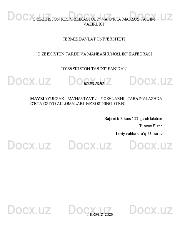 O ZBEKISTON RESPUBLIKASI OLIY VA O RTA MAXSUS TA LIMʻ ʻ ʼ
VAZIRLIGI
TERMIZ DAVLAT UNIVERSITETI
“O ZBEKISTON TARIXI VA MANBASHUNOSLIK” KAFEDRASI 	
ʻ
“O ZBEKISTON TARIXI” FANIDAN 	
ʻ
KURS ISHI
MAVZU: YUKSAK   MA'NAVIYATLI   YOSHLARNI   TARBIYALASHDA
O'RTA OSIYO ALLOMALARI  MEROSINING  O’RNI  
Bajardi:  3-kurs  122-guruh talabasi 
Tilovov Elzod
Ilmiy rahbar:  o q. 	
ʻ U.Isarov
                                                 
TERMIZ 2025 