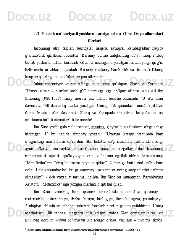 1.2. Yuksak ma'naviyatli yoshlarni tarbiyalashda  O'rta Osiyo allomalari
fikrlari
Insonning   oliy   fazilati   boshqalar   haqida,   ayniqsa,   kambag’allar   haqida
g’amxo’rlik   qilishdan   iboratdir.   Beruniy   doimo   xalqlarning   do’st,   inoq,   ittifoq
bo’lib  yashashi  uchun   kurashib   keldi.  U  insonga,  u  yaratgan  madaniyatga   qirg’in
keltiruvchi   urushlarni   qoraladi.   Beruniy   madaniy   hamkorlik   va   ilm-ma’rifatning
keng tarqalishiga katta e’tibor bergan allomadir.
Jahon   madaniyati   va   ma’rifatiga   katta   hissa   qo’shgan,   Sharq   va   Evropada
“Shayx-ur-rais   –   olimlar   boshlig’i”   unvoniga   ega   bo’lgan   alloma   Abu   Ali   ibn
Sinoning   (980-1037)   ilmiy   merosi   biz   uchun   bebaho   xazinadir.   U   o’z   umri
davomida   450   dan   ortiq   asarlar   yaratgan.   Uning   “Tib   qonunlari”   nomli   5   jilddan
iborat   kitobi   asrlar   davomida   Sharq   va   Evropada   medistina   bo’yicha   asosiy
qo’llanma bo’lib xizmat qilib kelmoqda 5
.
Ibn   Sino   yoshligida   zo’r   mehnat,   izlanish ,   g’ayrat   bilan   ilmlarni   o’rganishga
kirishgan.   U   bu   haqida   shunday   yozadi:   “Uyquga   ketgan   vaqtimda   ham
o’ngimdagi   masalalarni   ko’rardim.   Shu   holatda   ko’p   masalalar   tushumda   menga
ayon bo’lardi... shu zaylda hamma ilmlarni, mustahkam  egallay oldim. Insonning
imkoniyat   darajasida   egallaydigan   darajada   bilimni   egallab   oldim.   Aristotelning
“Metafizika”sini   “qirq   bir   marta   qayta   o’qidim”.   U   menga   hatto   yod   bo’lib   ham
qoldi. Lekin shunday bo’lishiga qaramay, men uni va uning maqsadlarini tushuna
olmasdim”,   -   deb   yozadi   u   tarjimai   holida.   Ibn   Sino   bu   muammoni   Farobiyning
Aristotel “Metazifika”siga yozgan sharhini o’qib hal qiladi.
Ibn   Sino   umrining   ko’p   qismini   sarsonlikda   o’tkazishga   qaramay   –
matematika,   astranomiya,   fizika,   kimyo,   biologiya,   farmakologiya,   psixologiya,
filologiya,   falsafa   va   tabobat   sohasida   barakali   ijod   qilgan   mutafakkirdir.   Uning
asarlaridan   100   tachasi   bizgacha   etib   kelgan,   xolos.   Ular   qatoriga   o’rta   asr
ilmining   barcha   muhim   sohalarini   o’z   ichiga   olgan,   xususan   –   mantiq,   fizika,
5
   Jahon tarixi fanidan akademik litsey va kasb-hunar kollejlari uchun o`quv dasturi.-T.:2004 43-b
12 