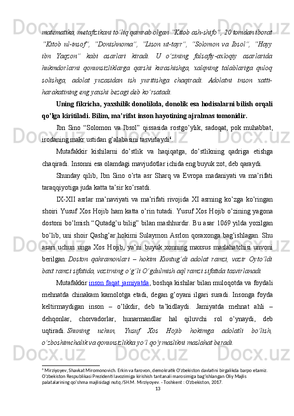 matematika, metafizikani to’liq qamrab olgan “Kitob ash-shifo”, 20 tomdan iborat
“Kitob   ul-insof”,   “Donishnoma”,   “Lison   ut-tayr”,   “Solomon   va   Ibsol”,   “Hayy
ibn   Yaqzon”   kabi   asarlari   kiradi.   U   o’zining   falsafiy-axloqiy   asarlarida
hukmdorlarni   qonunsizliklarga   qarshi   kurashishga,   xalqning   talablariga   quloq
solishga,   adolat   yuzasidan   ish   yuritishga   chaqiradi.   Adolatni   inson   xatti-
harakatining eng yaxshi bezagi deb ko’rsatadi.
Uning fikricha, yaxshilik donolikda, donolik esa hodisalarni bilish orqali
qo’lga kiritiladi. Bilim, ma’rifat inson hayotining ajralmas tomonidir.
Ibn   Sino   “Solomon   va   Ibsol”   qissasida   rostgo’ylik,   sadoqat,   pok   muhabbat,
irodaning makr ustidan g’alabasini tasvirlaydi 6
.
Mutafakkir   kishilarni   do’stlik   va   haqiqatga,   do’stlikning   qadriga   etishga
chaqiradi. Insonni esa olamdagi mavjudotlar ichida eng buyuk zot, deb qaraydi.
Shunday   qilib,   Ibn   Sino   o’rta   asr   Sharq   va   Evropa   madaniyati   va   ma’rifati
taraqqiyotiga juda katta ta’sir ko’rsatdi.
IX-XII   asrlar   ma’naviyati   va   ma’rifati   rivojida   XI   asrning   ko’zga   ko’ringan
shoiri Yusuf Xos Hojib ham katta o’rin tutadi. Yusuf Xos Hojib o’zining yagona
dostoni bo’lmish “Qutadg’u bilig” bilan mashhurdir. Bu asar 1069 yilda yozilgan
bo’lib, uni shoir Qashg’ar hokimi Sulaymon Asrlon qoraxonga bag’ishlagan. Shu
asari   uchun   unga   Xos   Hojib,   ya’ni   buyuk   xonning   maxsus   maslahatchisi   unvoni
berilgan.   Doston   qahramonlari   –   hokim   Kuntug’di   adolat   ramzi,   vazir   Oyto’ldi
baxt ramzi sifatida, vazirning o’g’li O’gdulmish aql ramzi sifatida tasvirlanadi.
Mutafakkir   inson faqat jamiyatda , boshqa kishilar bilan muloqotda va foydali
mehnatda   chinakam   kamolotga   etadi,   degan   g’oyani   ilgari   suradi.   Insonga   foyda
keltirmaydigan   inson   –   o’likdir,   deb   ta’kidlaydi.   Jamiyatda   mehnat   ahli   –
dehqonlar,   chorvadorlar,   hunarmandlar   hal   qiluvchi   rol   o’ynaydi,   deb
uqtiradi.   Shuning   uchun,   Yusuf   Xos   Hojib   hokimga   adolatli   bo’lish,
o’zboshimchalik va qonunsizlikka yo’l qo’ymaslikni maslahat beradi.
6
 Mirziyoyev, Shavkat Miromonovich. Erkin va farovon, demokratik O'zbekiston davlatini birgalikda barpo etamiz. 
O'zbekiston Respublikasi Prezidenti lavozimiga kirishish tantanali marosimiga bag'ishlangan Oliy Majlis 
palatalarining qo'shma majlisidagi nutq /SH.M. Mirziyoyev. - Toshkent : O'zbekiston, 2017.
13 
